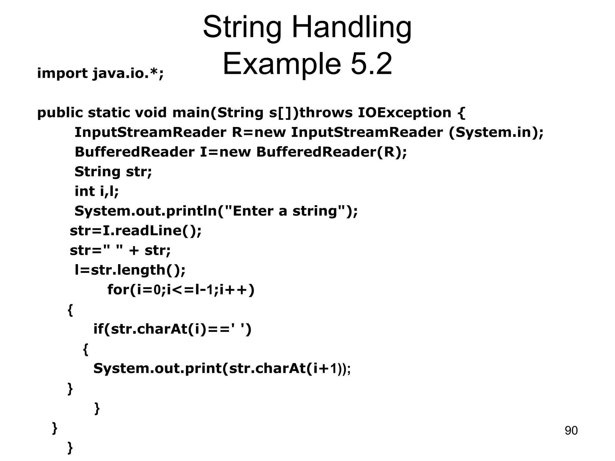 90 String Handling Example 5.2import java.io.*; public static void main(String s[])throws IOException { InputStreamReader R=new InputStreamReader (System.in); BufferedReader I=new BufferedReader(R); String str; int i,l; System.out.println("Enter a string"); str=I.readLine(); str=" " + str; l=str.length(); for(i=0;i<=l-1;i++) { if(str.charAt(i)==' ') { System.out.print(str.charAt(i+1)); } } } } 