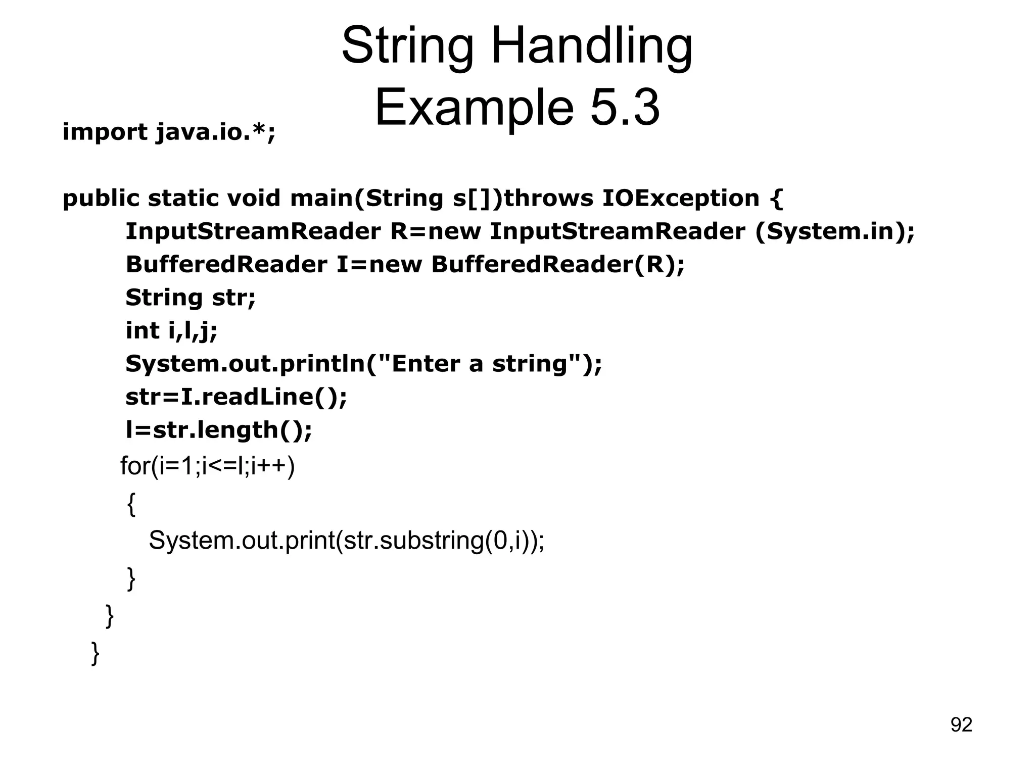 92 String Handling Example 5.3import java.io.*; public static void main(String s[])throws IOException { InputStreamReader R=new InputStreamReader (System.in); BufferedReader I=new BufferedReader(R); String str; int i,l,j; System.out.println("Enter a string"); str=I.readLine(); l=str.length(); for(i=1;i<=l;i++) { System.out.print(str.substring(0,i)); } } } 