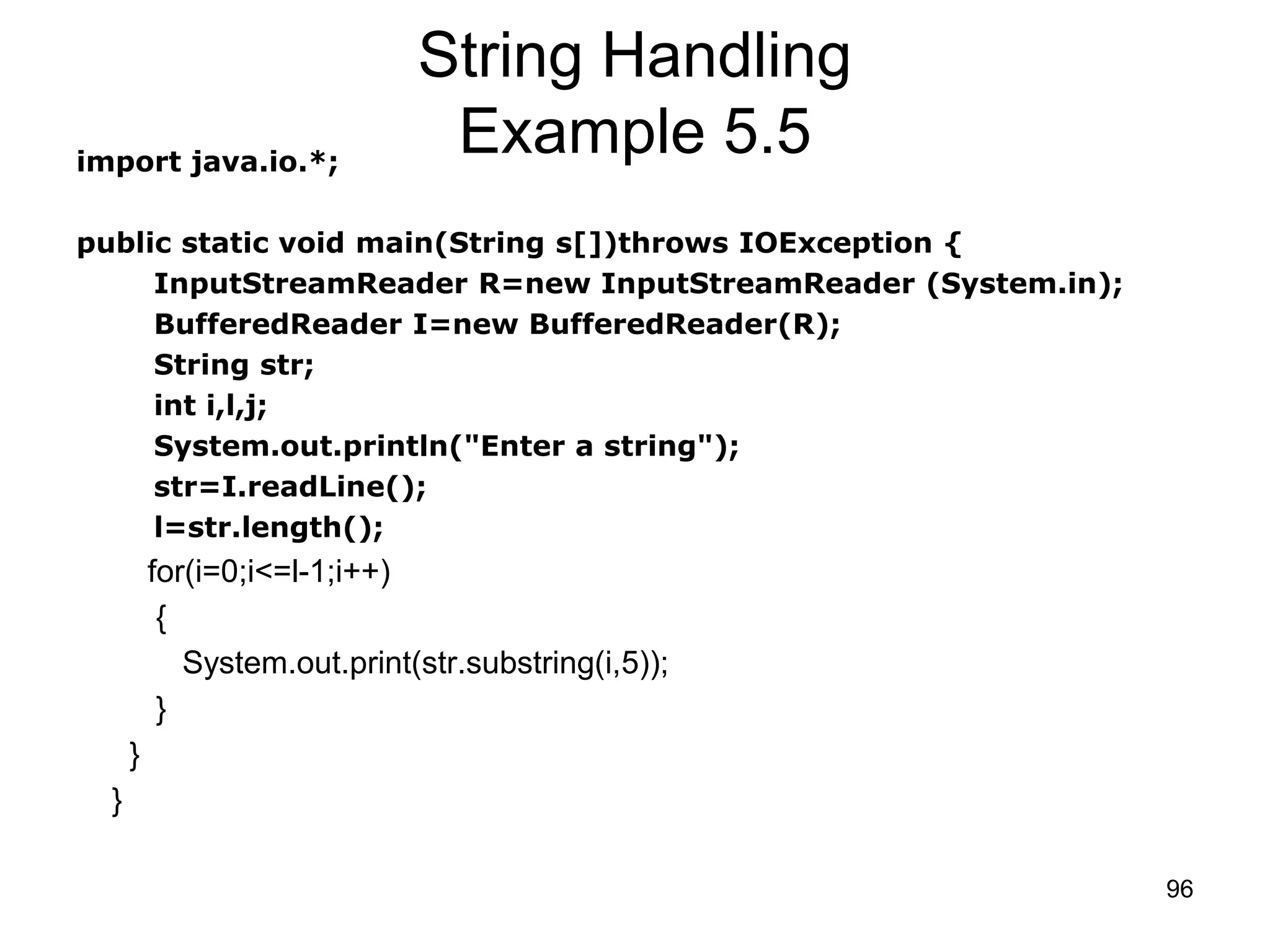 96 String Handling Example 5.5import java.io.*; public static void main(String s[])throws IOException { InputStreamReader R=new InputStreamReader (System.in); BufferedReader I=new BufferedReader(R); String str; int i,l,j; System.out.println("Enter a string"); str=I.readLine(); l=str.length(); for(i=0;i<=l-1;i++) { System.out.print(str.substring(i,5)); } } } 