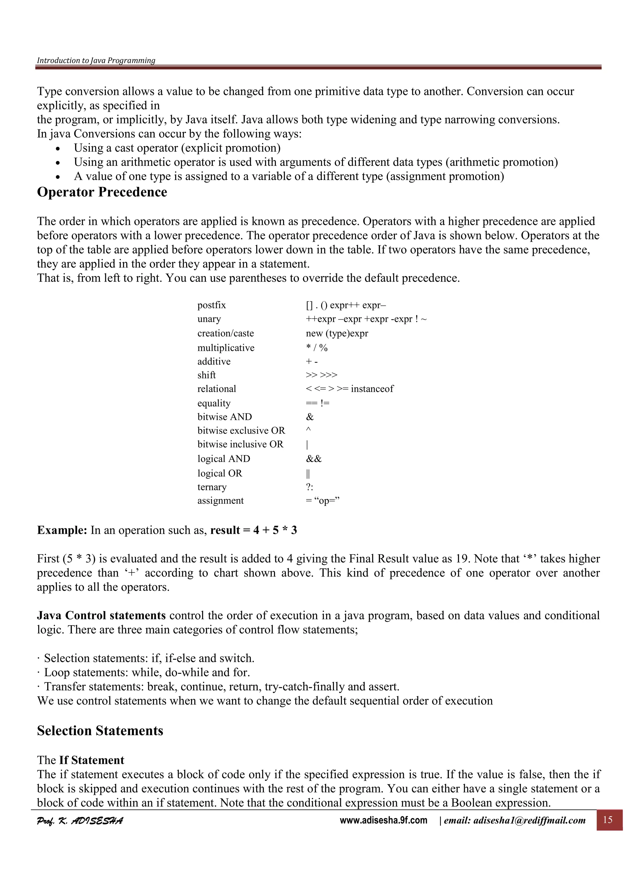 Introduction to Java Programming
Prof. K. ADISESHAProf. K. ADISESHAProf. K. ADISESHAProf. K. ADISESHA www.adisesha.9f.com | email: adisesha1@rediffmail.com 15
Type conversion allows a value to be changed from one primitive data type to another. Conversion can occur
explicitly, as specified in
the program, or implicitly, by Java itself. Java allows both type widening and type narrowing conversions.
In java Conversions can occur by the following ways:
• Using a cast operator (explicit promotion)
• Using an arithmetic operator is used with arguments of different data types (arithmetic promotion)
• A value of one type is assigned to a variable of a different type (assignment promotion)
Operator Precedence
The order in which operators are applied is known as precedence. Operators with a higher precedence are applied
before operators with a lower precedence. The operator precedence order of Java is shown below. Operators at the
top of the table are applied before operators lower down in the table. If two operators have the same precedence,
they are applied in the order they appear in a statement.
That is, from left to right. You can use parentheses to override the default precedence.
postfix [] . () expr++ expr–
unary ++expr –expr +expr -expr ! ~
creation/caste new (type)expr
multiplicative * / %
additive + -
shift >> >>>
relational < <= > >= instanceof
equality == !=
bitwise AND &
bitwise exclusive OR ^
bitwise inclusive OR |
logical AND &&
logical OR ||
ternary ?:
assignment = “op=”
Example: In an operation such as, result = 4 + 5 * 3
First (5 * 3) is evaluated and the result is added to 4 giving the Final Result value as 19. Note that ‘*’ takes higher
precedence than ‘+’ according to chart shown above. This kind of precedence of one operator over another
applies to all the operators.
Java Control statements control the order of execution in a java program, based on data values and conditional
logic. There are three main categories of control flow statements;
· Selection statements: if, if-else and switch.
· Loop statements: while, do-while and for.
· Transfer statements: break, continue, return, try-catch-finally and assert.
We use control statements when we want to change the default sequential order of execution
Selection Statements
The If Statement
The if statement executes a block of code only if the specified expression is true. If the value is false, then the if
block is skipped and execution continues with the rest of the program. You can either have a single statement or a
block of code within an if statement. Note that the conditional expression must be a Boolean expression.
 