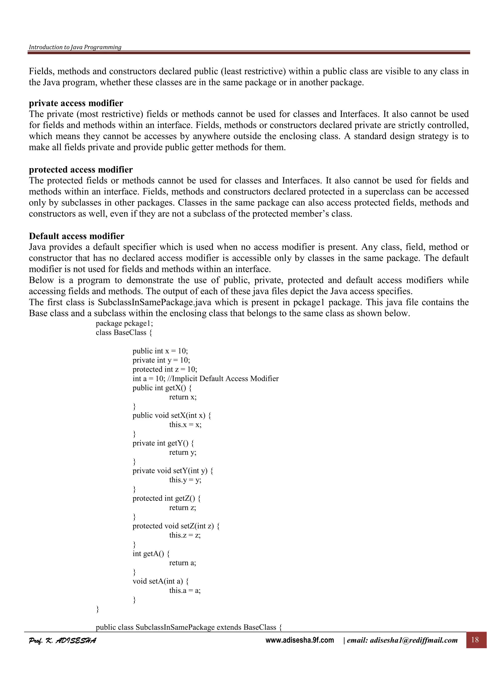 Introduction to Java Programming
Prof. K. ADISESHAProf. K. ADISESHAProf. K. ADISESHAProf. K. ADISESHA www.adisesha.9f.com | email: adisesha1@rediffmail.com 18
Fields, methods and constructors declared public (least restrictive) within a public class are visible to any class in
the Java program, whether these classes are in the same package or in another package.
private access modifier
The private (most restrictive) fields or methods cannot be used for classes and Interfaces. It also cannot be used
for fields and methods within an interface. Fields, methods or constructors declared private are strictly controlled,
which means they cannot be accesses by anywhere outside the enclosing class. A standard design strategy is to
make all fields private and provide public getter methods for them.
protected access modifier
The protected fields or methods cannot be used for classes and Interfaces. It also cannot be used for fields and
methods within an interface. Fields, methods and constructors declared protected in a superclass can be accessed
only by subclasses in other packages. Classes in the same package can also access protected fields, methods and
constructors as well, even if they are not a subclass of the protected member’s class.
Default access modifier
Java provides a default specifier which is used when no access modifier is present. Any class, field, method or
constructor that has no declared access modifier is accessible only by classes in the same package. The default
modifier is not used for fields and methods within an interface.
Below is a program to demonstrate the use of public, private, protected and default access modifiers while
accessing fields and methods. The output of each of these java files depict the Java access specifies.
The first class is SubclassInSamePackage.java which is present in pckage1 package. This java file contains the
Base class and a subclass within the enclosing class that belongs to the same class as shown below.
package pckage1;
class BaseClass {
public int x = 10;
private int y = 10;
protected int z = 10;
int a = 10; //Implicit Default Access Modifier
public int getX() {
return x;
}
public void setX(int x) {
this.x = x;
}
private int getY() {
return y;
}
private void setY(int y) {
this.y = y;
}
protected int getZ() {
return z;
}
protected void setZ(int z) {
this.z = z;
}
int getA() {
return a;
}
void setA(int a) {
this.a = a;
}
}
public class SubclassInSamePackage extends BaseClass {
 