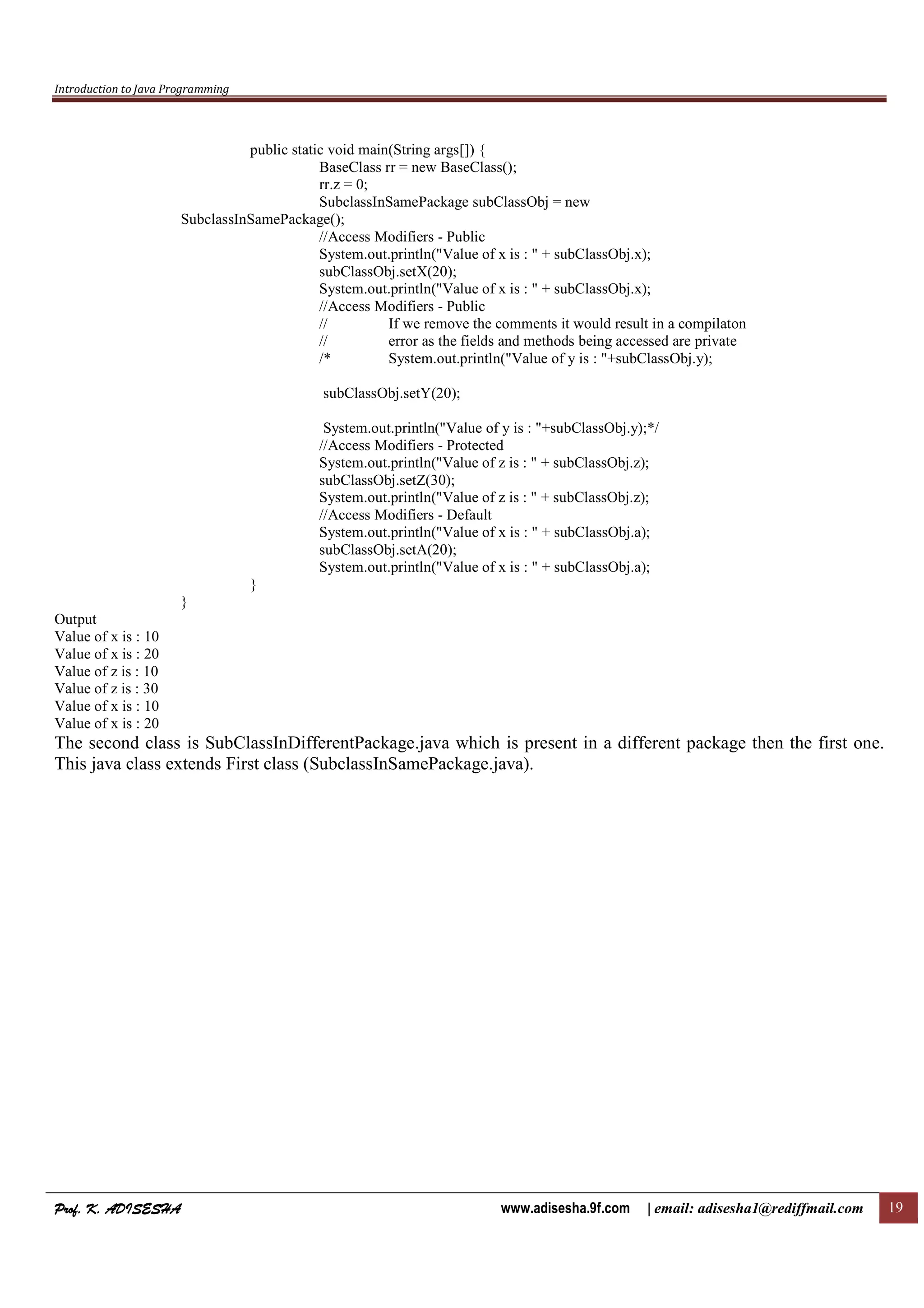 Introduction to Java Programming
Prof. K. ADISESHAProf. K. ADISESHAProf. K. ADISESHAProf. K. ADISESHA www.adisesha.9f.com | email: adisesha1@rediffmail.com 19
public static void main(String args[]) {
BaseClass rr = new BaseClass();
rr.z = 0;
SubclassInSamePackage subClassObj = new
SubclassInSamePackage();
//Access Modifiers - Public
System.out.println("Value of x is : " + subClassObj.x);
subClassObj.setX(20);
System.out.println("Value of x is : " + subClassObj.x);
//Access Modifiers - Public
// If we remove the comments it would result in a compilaton
// error as the fields and methods being accessed are private
/* System.out.println("Value of y is : "+subClassObj.y);
subClassObj.setY(20);
System.out.println("Value of y is : "+subClassObj.y);*/
//Access Modifiers - Protected
System.out.println("Value of z is : " + subClassObj.z);
subClassObj.setZ(30);
System.out.println("Value of z is : " + subClassObj.z);
//Access Modifiers - Default
System.out.println("Value of x is : " + subClassObj.a);
subClassObj.setA(20);
System.out.println("Value of x is : " + subClassObj.a);
}
}
Output
Value of x is : 10
Value of x is : 20
Value of z is : 10
Value of z is : 30
Value of x is : 10
Value of x is : 20
The second class is SubClassInDifferentPackage.java which is present in a different package then the first one.
This java class extends First class (SubclassInSamePackage.java).
 