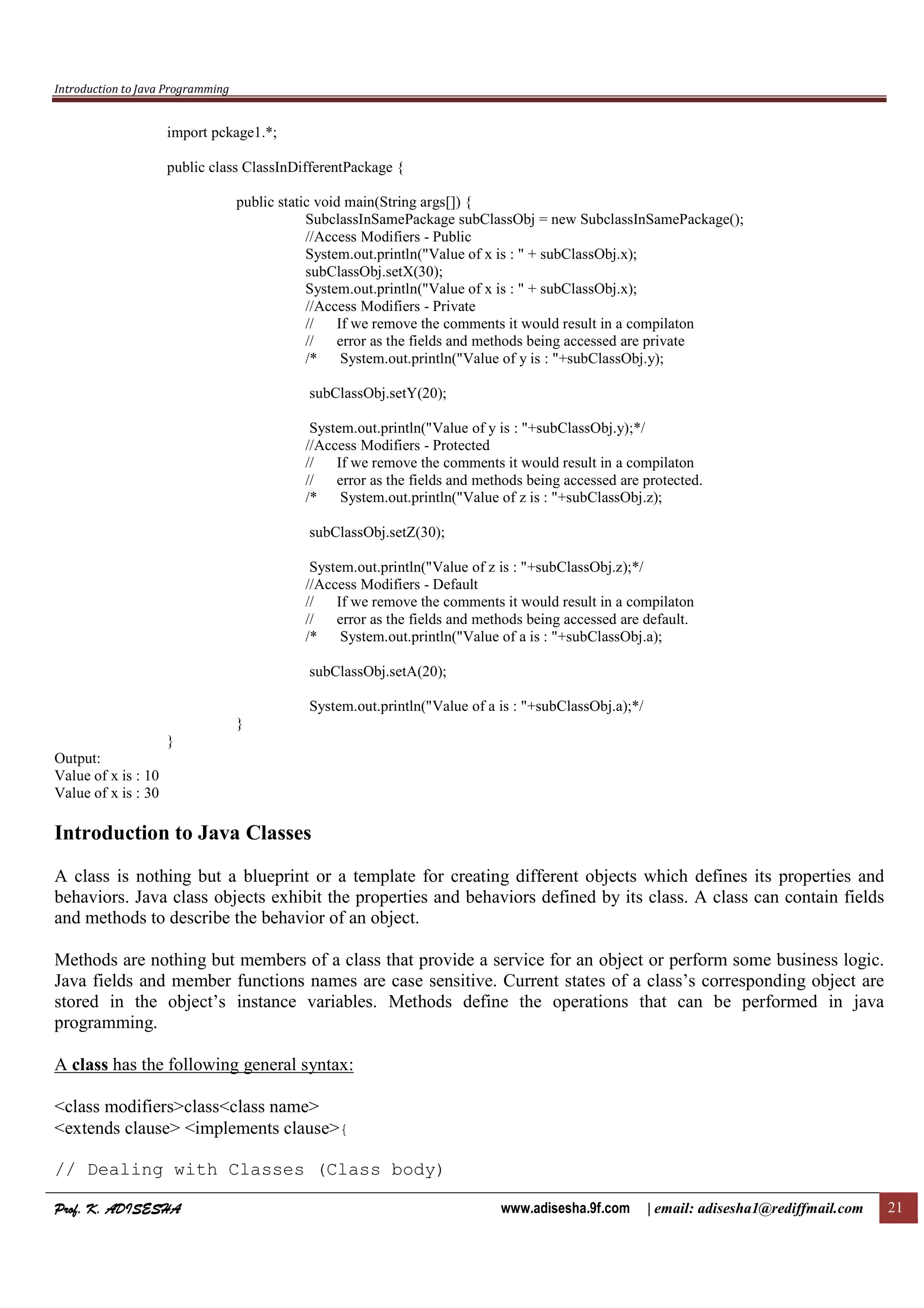 Introduction to Java Programming
Prof. K. ADISESHAProf. K. ADISESHAProf. K. ADISESHAProf. K. ADISESHA www.adisesha.9f.com | email: adisesha1@rediffmail.com 21
import pckage1.*;
public class ClassInDifferentPackage {
public static void main(String args[]) {
SubclassInSamePackage subClassObj = new SubclassInSamePackage();
//Access Modifiers - Public
System.out.println("Value of x is : " + subClassObj.x);
subClassObj.setX(30);
System.out.println("Value of x is : " + subClassObj.x);
//Access Modifiers - Private
// If we remove the comments it would result in a compilaton
// error as the fields and methods being accessed are private
/* System.out.println("Value of y is : "+subClassObj.y);
subClassObj.setY(20);
System.out.println("Value of y is : "+subClassObj.y);*/
//Access Modifiers - Protected
// If we remove the comments it would result in a compilaton
// error as the fields and methods being accessed are protected.
/* System.out.println("Value of z is : "+subClassObj.z);
subClassObj.setZ(30);
System.out.println("Value of z is : "+subClassObj.z);*/
//Access Modifiers - Default
// If we remove the comments it would result in a compilaton
// error as the fields and methods being accessed are default.
/* System.out.println("Value of a is : "+subClassObj.a);
subClassObj.setA(20);
System.out.println("Value of a is : "+subClassObj.a);*/
}
}
Output:
Value of x is : 10
Value of x is : 30
Introduction to Java Classes
A class is nothing but a blueprint or a template for creating different objects which defines its properties and
behaviors. Java class objects exhibit the properties and behaviors defined by its class. A class can contain fields
and methods to describe the behavior of an object.
Methods are nothing but members of a class that provide a service for an object or perform some business logic.
Java fields and member functions names are case sensitive. Current states of a class’s corresponding object are
stored in the object’s instance variables. Methods define the operations that can be performed in java
programming.
A class has the following general syntax:
<class modifiers>class<class name>
<extends clause> <implements clause>{
// Dealing with Classes (Class body)
 