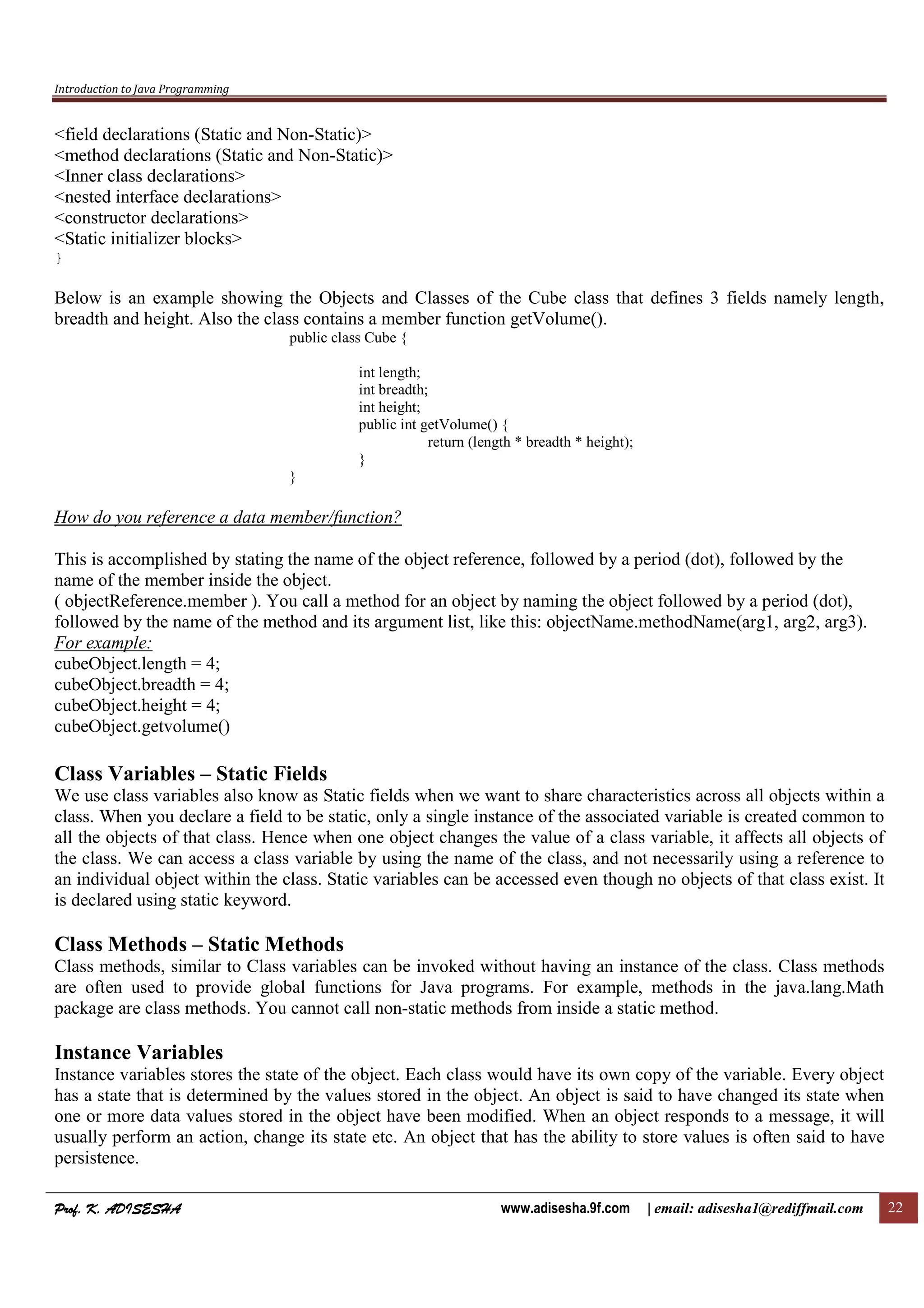 Introduction to Java Programming
Prof. K. ADISESHAProf. K. ADISESHAProf. K. ADISESHAProf. K. ADISESHA www.adisesha.9f.com | email: adisesha1@rediffmail.com 22
<field declarations (Static and Non-Static)>
<method declarations (Static and Non-Static)>
<Inner class declarations>
<nested interface declarations>
<constructor declarations>
<Static initializer blocks>
}
Below is an example showing the Objects and Classes of the Cube class that defines 3 fields namely length,
breadth and height. Also the class contains a member function getVolume().
public class Cube {
int length;
int breadth;
int height;
public int getVolume() {
return (length * breadth * height);
}
}
How do you reference a data member/function?
This is accomplished by stating the name of the object reference, followed by a period (dot), followed by the
name of the member inside the object.
( objectReference.member ). You call a method for an object by naming the object followed by a period (dot),
followed by the name of the method and its argument list, like this: objectName.methodName(arg1, arg2, arg3).
For example:
cubeObject.length = 4;
cubeObject.breadth = 4;
cubeObject.height = 4;
cubeObject.getvolume()
Class Variables – Static Fields
We use class variables also know as Static fields when we want to share characteristics across all objects within a
class. When you declare a field to be static, only a single instance of the associated variable is created common to
all the objects of that class. Hence when one object changes the value of a class variable, it affects all objects of
the class. We can access a class variable by using the name of the class, and not necessarily using a reference to
an individual object within the class. Static variables can be accessed even though no objects of that class exist. It
is declared using static keyword.
Class Methods – Static Methods
Class methods, similar to Class variables can be invoked without having an instance of the class. Class methods
are often used to provide global functions for Java programs. For example, methods in the java.lang.Math
package are class methods. You cannot call non-static methods from inside a static method.
Instance Variables
Instance variables stores the state of the object. Each class would have its own copy of the variable. Every object
has a state that is determined by the values stored in the object. An object is said to have changed its state when
one or more data values stored in the object have been modified. When an object responds to a message, it will
usually perform an action, change its state etc. An object that has the ability to store values is often said to have
persistence.
 