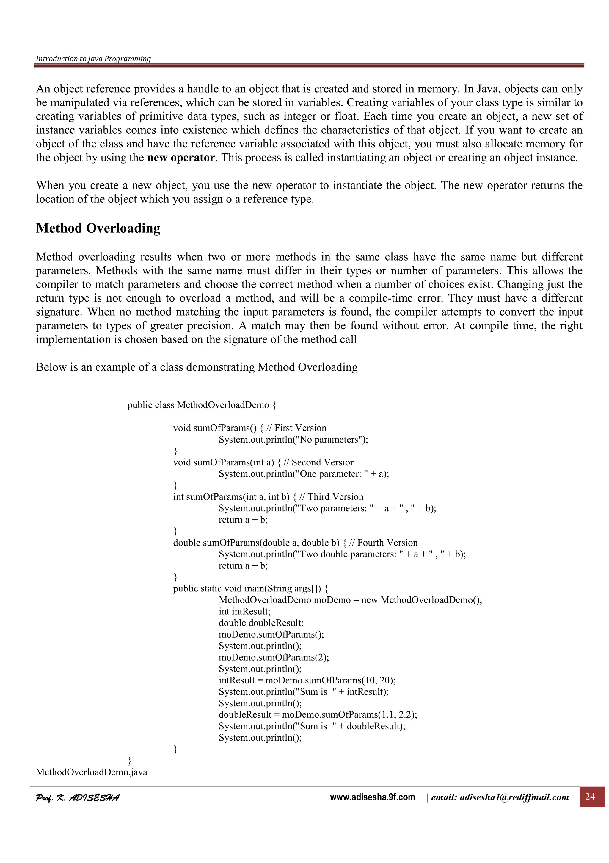 Introduction to Java Programming
Prof. K. ADISESHAProf. K. ADISESHAProf. K. ADISESHAProf. K. ADISESHA www.adisesha.9f.com | email: adisesha1@rediffmail.com 24
An object reference provides a handle to an object that is created and stored in memory. In Java, objects can only
be manipulated via references, which can be stored in variables. Creating variables of your class type is similar to
creating variables of primitive data types, such as integer or float. Each time you create an object, a new set of
instance variables comes into existence which defines the characteristics of that object. If you want to create an
object of the class and have the reference variable associated with this object, you must also allocate memory for
the object by using the new operator. This process is called instantiating an object or creating an object instance.
When you create a new object, you use the new operator to instantiate the object. The new operator returns the
location of the object which you assign o a reference type.
Method Overloading
Method overloading results when two or more methods in the same class have the same name but different
parameters. Methods with the same name must differ in their types or number of parameters. This allows the
compiler to match parameters and choose the correct method when a number of choices exist. Changing just the
return type is not enough to overload a method, and will be a compile-time error. They must have a different
signature. When no method matching the input parameters is found, the compiler attempts to convert the input
parameters to types of greater precision. A match may then be found without error. At compile time, the right
implementation is chosen based on the signature of the method call
Below is an example of a class demonstrating Method Overloading
public class MethodOverloadDemo {
void sumOfParams() { // First Version
System.out.println("No parameters");
}
void sumOfParams(int a) { // Second Version
System.out.println("One parameter: " + a);
}
int sumOfParams(int a, int b) { // Third Version
System.out.println("Two parameters: " + a + " , " + b);
return a + b;
}
double sumOfParams(double a, double b) { // Fourth Version
System.out.println("Two double parameters: " + a + " , " + b);
return a + b;
}
public static void main(String args[]) {
MethodOverloadDemo moDemo = new MethodOverloadDemo();
int intResult;
double doubleResult;
moDemo.sumOfParams();
System.out.println();
moDemo.sumOfParams(2);
System.out.println();
intResult = moDemo.sumOfParams(10, 20);
System.out.println("Sum is " + intResult);
System.out.println();
doubleResult = moDemo.sumOfParams(1.1, 2.2);
System.out.println("Sum is " + doubleResult);
System.out.println();
}
}
MethodOverloadDemo.java
 
