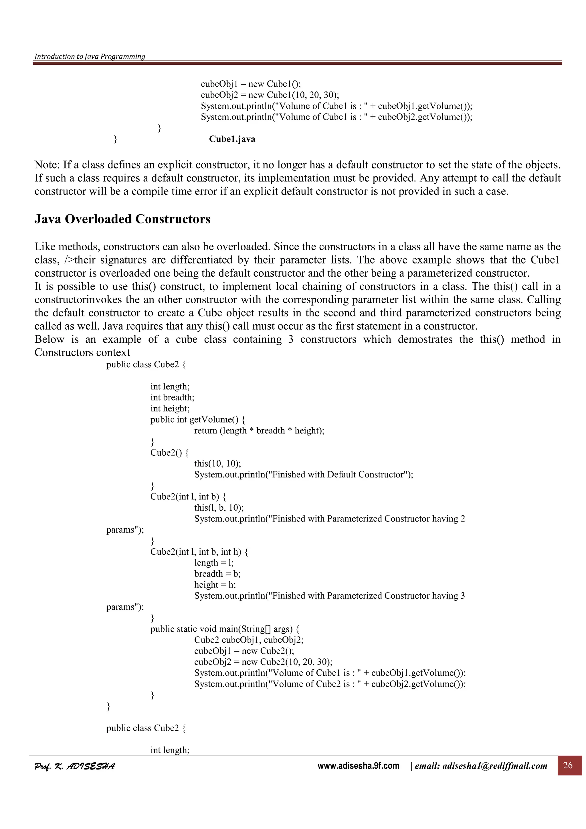 Introduction to Java Programming
Prof. K. ADISESHAProf. K. ADISESHAProf. K. ADISESHAProf. K. ADISESHA www.adisesha.9f.com | email: adisesha1@rediffmail.com 26
cubeObj1 = new Cube1();
cubeObj2 = new Cube1(10, 20, 30);
System.out.println("Volume of Cube1 is : " + cubeObj1.getVolume());
System.out.println("Volume of Cube1 is : " + cubeObj2.getVolume());
}
} Cube1.java
Note: If a class defines an explicit constructor, it no longer has a default constructor to set the state of the objects.
If such a class requires a default constructor, its implementation must be provided. Any attempt to call the default
constructor will be a compile time error if an explicit default constructor is not provided in such a case.
Java Overloaded Constructors
Like methods, constructors can also be overloaded. Since the constructors in a class all have the same name as the
class, />their signatures are differentiated by their parameter lists. The above example shows that the Cube1
constructor is overloaded one being the default constructor and the other being a parameterized constructor.
It is possible to use this() construct, to implement local chaining of constructors in a class. The this() call in a
constructorinvokes the an other constructor with the corresponding parameter list within the same class. Calling
the default constructor to create a Cube object results in the second and third parameterized constructors being
called as well. Java requires that any this() call must occur as the first statement in a constructor.
Below is an example of a cube class containing 3 constructors which demostrates the this() method in
Constructors context
public class Cube2 {
int length;
int breadth;
int height;
public int getVolume() {
return (length * breadth * height);
}
Cube2() {
this(10, 10);
System.out.println("Finished with Default Constructor");
}
Cube2(int l, int b) {
this(l, b, 10);
System.out.println("Finished with Parameterized Constructor having 2
params");
}
Cube2(int l, int b, int h) {
length = l;
breadth = b;
height = h;
System.out.println("Finished with Parameterized Constructor having 3
params");
}
public static void main(String[] args) {
Cube2 cubeObj1, cubeObj2;
cubeObj1 = new Cube2();
cubeObj2 = new Cube2(10, 20, 30);
System.out.println("Volume of Cube1 is : " + cubeObj1.getVolume());
System.out.println("Volume of Cube2 is : " + cubeObj2.getVolume());
}
}
public class Cube2 {
int length;
 