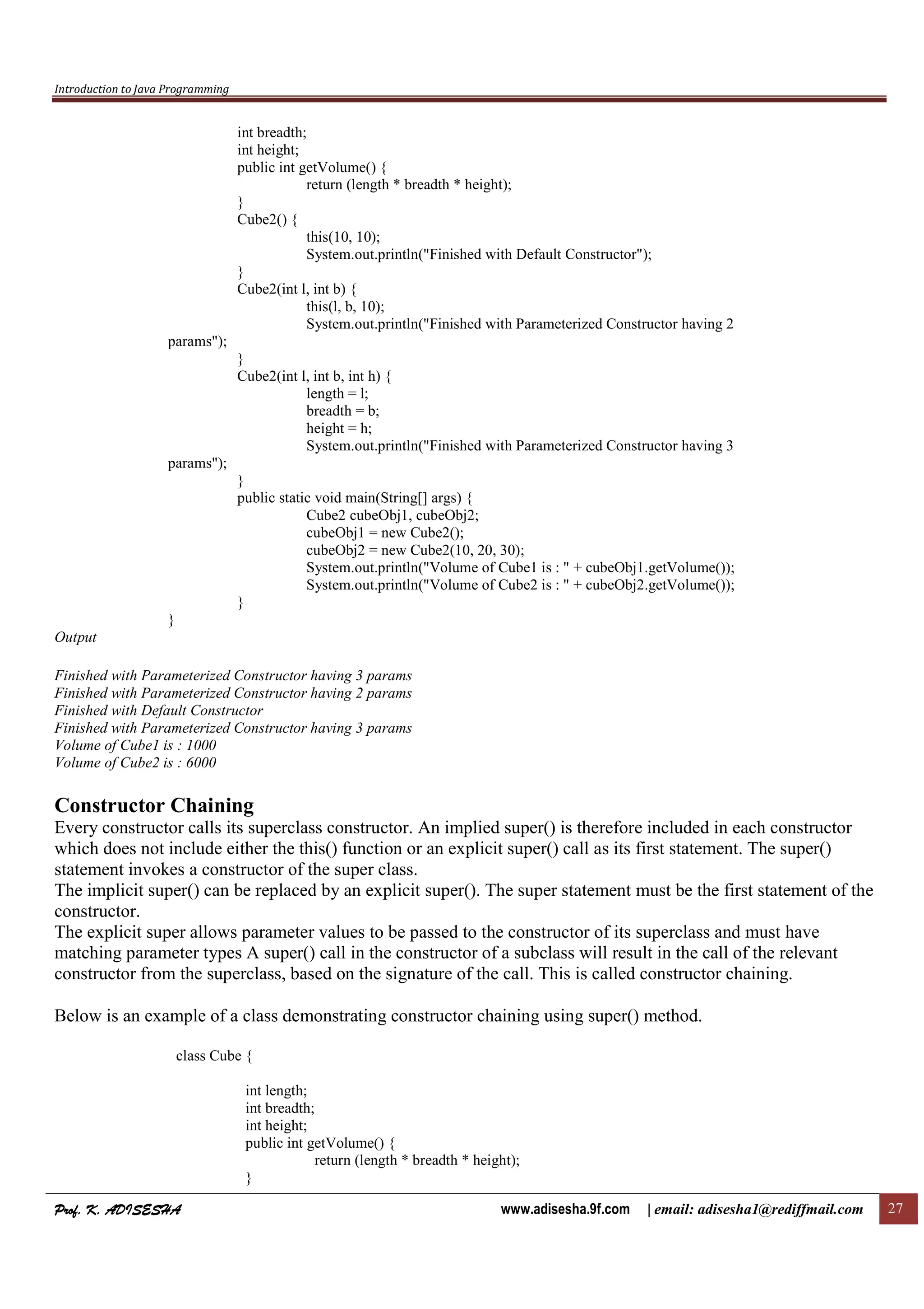 Introduction to Java Programming
Prof. K. ADISESHAProf. K. ADISESHAProf. K. ADISESHAProf. K. ADISESHA www.adisesha.9f.com | email: adisesha1@rediffmail.com 27
int breadth;
int height;
public int getVolume() {
return (length * breadth * height);
}
Cube2() {
this(10, 10);
System.out.println("Finished with Default Constructor");
}
Cube2(int l, int b) {
this(l, b, 10);
System.out.println("Finished with Parameterized Constructor having 2
params");
}
Cube2(int l, int b, int h) {
length = l;
breadth = b;
height = h;
System.out.println("Finished with Parameterized Constructor having 3
params");
}
public static void main(String[] args) {
Cube2 cubeObj1, cubeObj2;
cubeObj1 = new Cube2();
cubeObj2 = new Cube2(10, 20, 30);
System.out.println("Volume of Cube1 is : " + cubeObj1.getVolume());
System.out.println("Volume of Cube2 is : " + cubeObj2.getVolume());
}
}
Output
Finished with Parameterized Constructor having 3 params
Finished with Parameterized Constructor having 2 params
Finished with Default Constructor
Finished with Parameterized Constructor having 3 params
Volume of Cube1 is : 1000
Volume of Cube2 is : 6000
Constructor Chaining
Every constructor calls its superclass constructor. An implied super() is therefore included in each constructor
which does not include either the this() function or an explicit super() call as its first statement. The super()
statement invokes a constructor of the super class.
The implicit super() can be replaced by an explicit super(). The super statement must be the first statement of the
constructor.
The explicit super allows parameter values to be passed to the constructor of its superclass and must have
matching parameter types A super() call in the constructor of a subclass will result in the call of the relevant
constructor from the superclass, based on the signature of the call. This is called constructor chaining.
Below is an example of a class demonstrating constructor chaining using super() method.
class Cube {
int length;
int breadth;
int height;
public int getVolume() {
return (length * breadth * height);
}
 