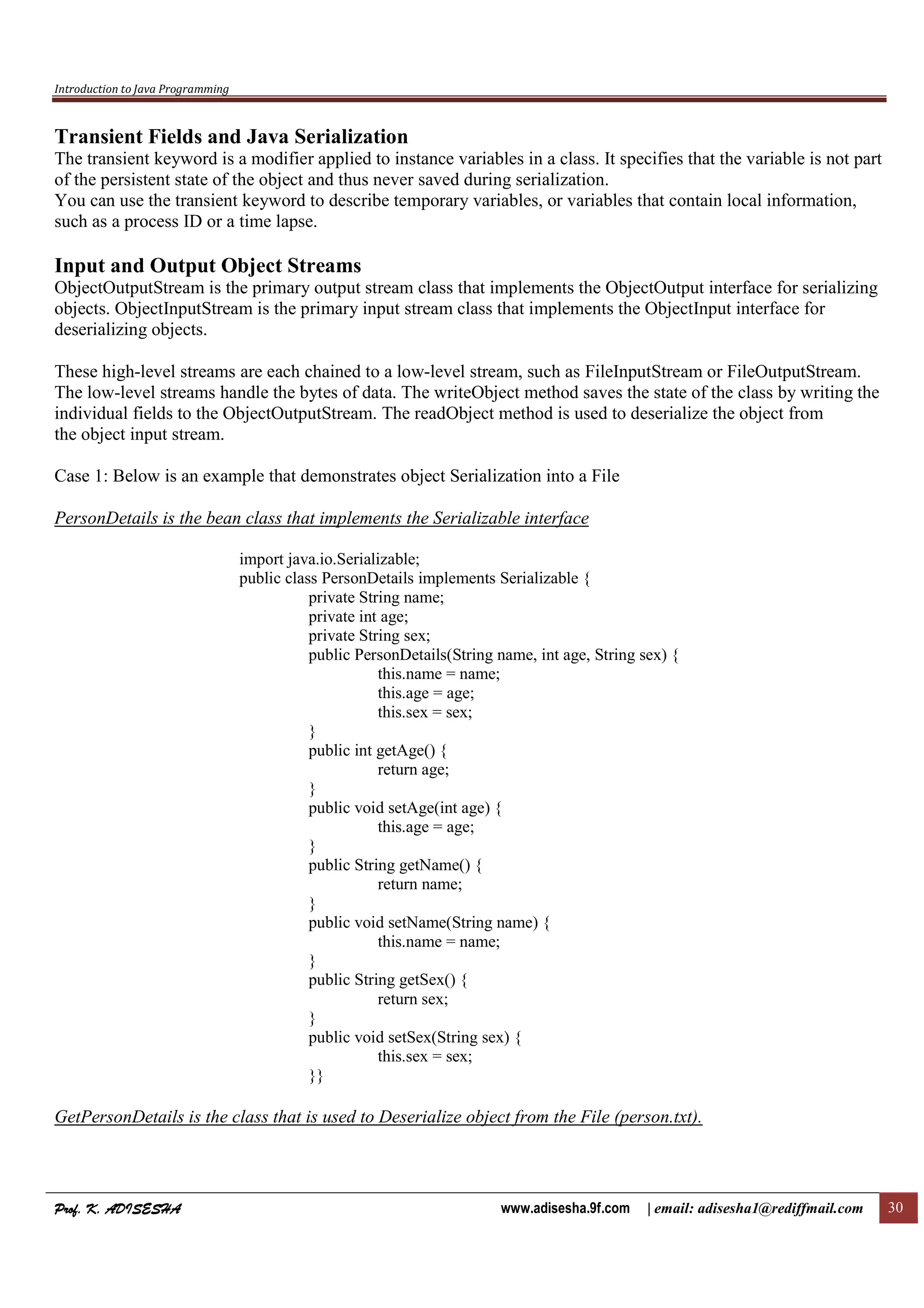 Introduction to Java Programming
Prof. K. ADISESHAProf. K. ADISESHAProf. K. ADISESHAProf. K. ADISESHA www.adisesha.9f.com | email: adisesha1@rediffmail.com 30
Transient Fields and Java Serialization
The transient keyword is a modifier applied to instance variables in a class. It specifies that the variable is not part
of the persistent state of the object and thus never saved during serialization.
You can use the transient keyword to describe temporary variables, or variables that contain local information,
such as a process ID or a time lapse.
Input and Output Object Streams
ObjectOutputStream is the primary output stream class that implements the ObjectOutput interface for serializing
objects. ObjectInputStream is the primary input stream class that implements the ObjectInput interface for
deserializing objects.
These high-level streams are each chained to a low-level stream, such as FileInputStream or FileOutputStream.
The low-level streams handle the bytes of data. The writeObject method saves the state of the class by writing the
individual fields to the ObjectOutputStream. The readObject method is used to deserialize the object from
the object input stream.
Case 1: Below is an example that demonstrates object Serialization into a File
PersonDetails is the bean class that implements the Serializable interface
import java.io.Serializable;
public class PersonDetails implements Serializable {
private String name;
private int age;
private String sex;
public PersonDetails(String name, int age, String sex) {
this.name = name;
this.age = age;
this.sex = sex;
}
public int getAge() {
return age;
}
public void setAge(int age) {
this.age = age;
}
public String getName() {
return name;
}
public void setName(String name) {
this.name = name;
}
public String getSex() {
return sex;
}
public void setSex(String sex) {
this.sex = sex;
}}
GetPersonDetails is the class that is used to Deserialize object from the File (person.txt).
 