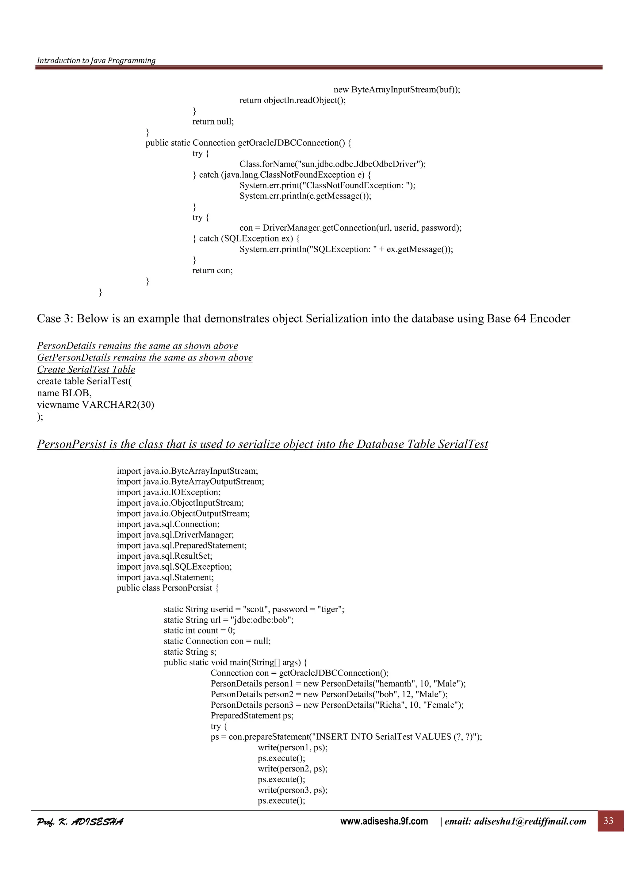 Introduction to Java Programming
Prof. K. ADISESHAProf. K. ADISESHAProf. K. ADISESHAProf. K. ADISESHA www.adisesha.9f.com | email: adisesha1@rediffmail.com 33
new ByteArrayInputStream(buf));
return objectIn.readObject();
}
return null;
}
public static Connection getOracleJDBCConnection() {
try {
Class.forName("sun.jdbc.odbc.JdbcOdbcDriver");
} catch (java.lang.ClassNotFoundException e) {
System.err.print("ClassNotFoundException: ");
System.err.println(e.getMessage());
}
try {
con = DriverManager.getConnection(url, userid, password);
} catch (SQLException ex) {
System.err.println("SQLException: " + ex.getMessage());
}
return con;
}
}
Case 3: Below is an example that demonstrates object Serialization into the database using Base 64 Encoder
PersonDetails remains the same as shown above
GetPersonDetails remains the same as shown above
Create SerialTest Table
create table SerialTest(
name BLOB,
viewname VARCHAR2(30)
);
PersonPersist is the class that is used to serialize object into the Database Table SerialTest
import java.io.ByteArrayInputStream;
import java.io.ByteArrayOutputStream;
import java.io.IOException;
import java.io.ObjectInputStream;
import java.io.ObjectOutputStream;
import java.sql.Connection;
import java.sql.DriverManager;
import java.sql.PreparedStatement;
import java.sql.ResultSet;
import java.sql.SQLException;
import java.sql.Statement;
public class PersonPersist {
static String userid = "scott", password = "tiger";
static String url = "jdbc:odbc:bob";
static int count = 0;
static Connection con = null;
static String s;
public static void main(String[] args) {
Connection con = getOracleJDBCConnection();
PersonDetails person1 = new PersonDetails("hemanth", 10, "Male");
PersonDetails person2 = new PersonDetails("bob", 12, "Male");
PersonDetails person3 = new PersonDetails("Richa", 10, "Female");
PreparedStatement ps;
try {
ps = con.prepareStatement("INSERT INTO SerialTest VALUES (?, ?)");
write(person1, ps);
ps.execute();
write(person2, ps);
ps.execute();
write(person3, ps);
ps.execute();
 