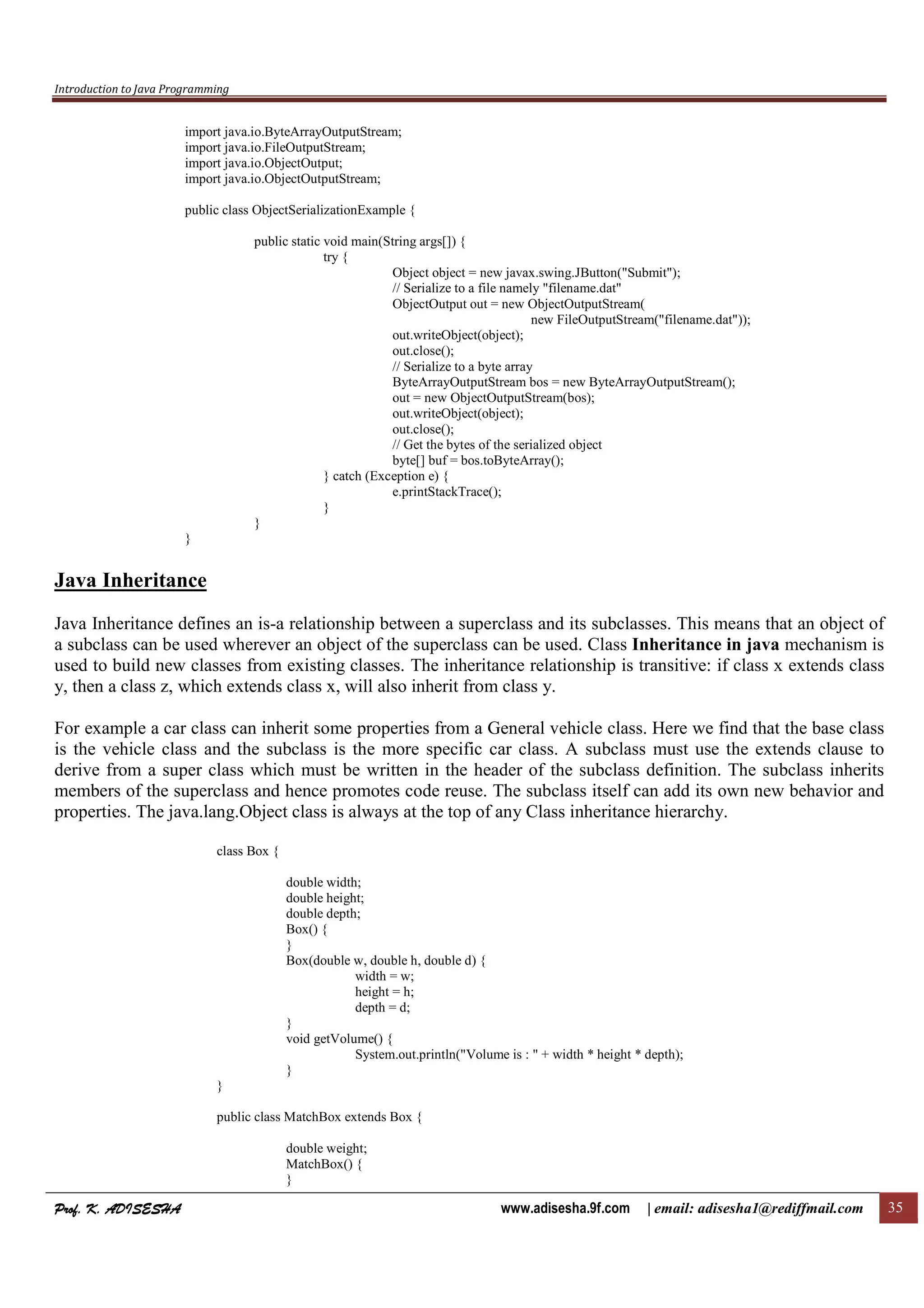 Introduction to Java Programming
Prof. K. ADISESHAProf. K. ADISESHAProf. K. ADISESHAProf. K. ADISESHA www.adisesha.9f.com | email: adisesha1@rediffmail.com 35
import java.io.ByteArrayOutputStream;
import java.io.FileOutputStream;
import java.io.ObjectOutput;
import java.io.ObjectOutputStream;
public class ObjectSerializationExample {
public static void main(String args[]) {
try {
Object object = new javax.swing.JButton("Submit");
// Serialize to a file namely "filename.dat"
ObjectOutput out = new ObjectOutputStream(
new FileOutputStream("filename.dat"));
out.writeObject(object);
out.close();
// Serialize to a byte array
ByteArrayOutputStream bos = new ByteArrayOutputStream();
out = new ObjectOutputStream(bos);
out.writeObject(object);
out.close();
// Get the bytes of the serialized object
byte[] buf = bos.toByteArray();
} catch (Exception e) {
e.printStackTrace();
}
}
}
Java Inheritance
Java Inheritance defines an is-a relationship between a superclass and its subclasses. This means that an object of
a subclass can be used wherever an object of the superclass can be used. Class Inheritance in java mechanism is
used to build new classes from existing classes. The inheritance relationship is transitive: if class x extends class
y, then a class z, which extends class x, will also inherit from class y.
For example a car class can inherit some properties from a General vehicle class. Here we find that the base class
is the vehicle class and the subclass is the more specific car class. A subclass must use the extends clause to
derive from a super class which must be written in the header of the subclass definition. The subclass inherits
members of the superclass and hence promotes code reuse. The subclass itself can add its own new behavior and
properties. The java.lang.Object class is always at the top of any Class inheritance hierarchy.
class Box {
double width;
double height;
double depth;
Box() {
}
Box(double w, double h, double d) {
width = w;
height = h;
depth = d;
}
void getVolume() {
System.out.println("Volume is : " + width * height * depth);
}
}
public class MatchBox extends Box {
double weight;
MatchBox() {
}
 