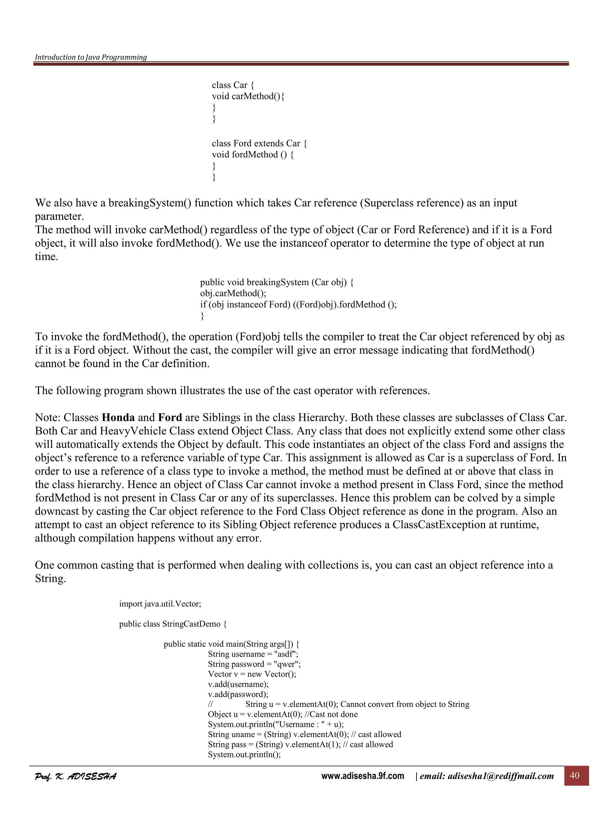 Introduction to Java Programming
Prof. K. ADISESHAProf. K. ADISESHAProf. K. ADISESHAProf. K. ADISESHA www.adisesha.9f.com | email: adisesha1@rediffmail.com 40
class Car {
void carMethod(){
}
}
class Ford extends Car {
void fordMethod () {
}
}
We also have a breakingSystem() function which takes Car reference (Superclass reference) as an input
parameter.
The method will invoke carMethod() regardless of the type of object (Car or Ford Reference) and if it is a Ford
object, it will also invoke fordMethod(). We use the instanceof operator to determine the type of object at run
time.
public void breakingSystem (Car obj) {
obj.carMethod();
if (obj instanceof Ford) ((Ford)obj).fordMethod ();
}
To invoke the fordMethod(), the operation (Ford)obj tells the compiler to treat the Car object referenced by obj as
if it is a Ford object. Without the cast, the compiler will give an error message indicating that fordMethod()
cannot be found in the Car definition.
The following program shown illustrates the use of the cast operator with references.
Note: Classes Honda and Ford are Siblings in the class Hierarchy. Both these classes are subclasses of Class Car.
Both Car and HeavyVehicle Class extend Object Class. Any class that does not explicitly extend some other class
will automatically extends the Object by default. This code instantiates an object of the class Ford and assigns the
object’s reference to a reference variable of type Car. This assignment is allowed as Car is a superclass of Ford. In
order to use a reference of a class type to invoke a method, the method must be defined at or above that class in
the class hierarchy. Hence an object of Class Car cannot invoke a method present in Class Ford, since the method
fordMethod is not present in Class Car or any of its superclasses. Hence this problem can be colved by a simple
downcast by casting the Car object reference to the Ford Class Object reference as done in the program. Also an
attempt to cast an object reference to its Sibling Object reference produces a ClassCastException at runtime,
although compilation happens without any error.
One common casting that is performed when dealing with collections is, you can cast an object reference into a
String.
import java.util.Vector;
public class StringCastDemo {
public static void main(String args[]) {
String username = "asdf";
String password = "qwer";
Vector v = new Vector();
v.add(username);
v.add(password);
// String u = v.elementAt(0); Cannot convert from object to String
Object u = v.elementAt(0); //Cast not done
System.out.println("Username : " + u);
String uname = (String) v.elementAt(0); // cast allowed
String pass = (String) v.elementAt(1); // cast allowed
System.out.println();
 