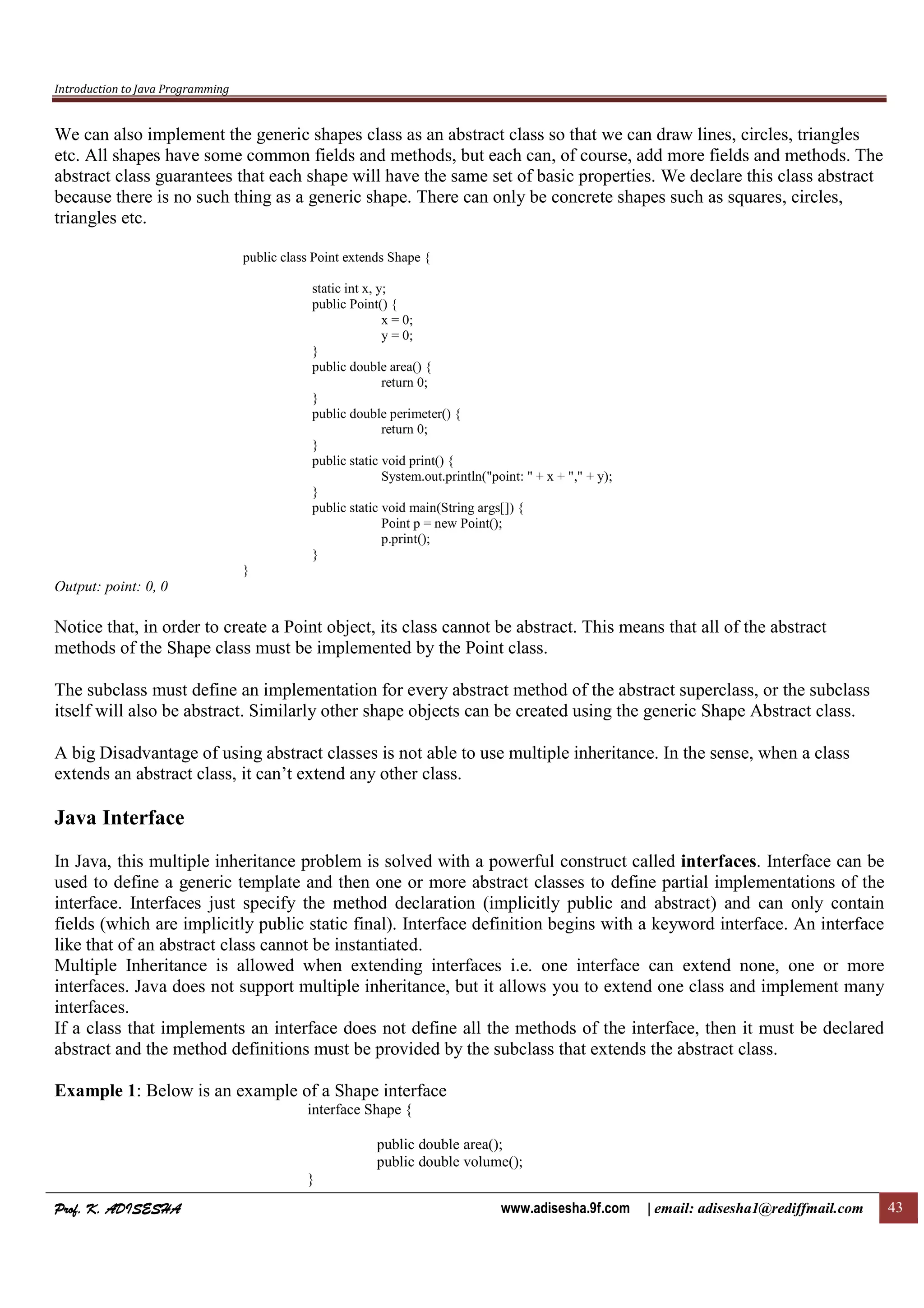 Introduction to Java Programming
Prof. K. ADISESHAProf. K. ADISESHAProf. K. ADISESHAProf. K. ADISESHA www.adisesha.9f.com | email: adisesha1@rediffmail.com 43
We can also implement the generic shapes class as an abstract class so that we can draw lines, circles, triangles
etc. All shapes have some common fields and methods, but each can, of course, add more fields and methods. The
abstract class guarantees that each shape will have the same set of basic properties. We declare this class abstract
because there is no such thing as a generic shape. There can only be concrete shapes such as squares, circles,
triangles etc.
public class Point extends Shape {
static int x, y;
public Point() {
x = 0;
y = 0;
}
public double area() {
return 0;
}
public double perimeter() {
return 0;
}
public static void print() {
System.out.println("point: " + x + "," + y);
}
public static void main(String args[]) {
Point p = new Point();
p.print();
}
}
Output: point: 0, 0
Notice that, in order to create a Point object, its class cannot be abstract. This means that all of the abstract
methods of the Shape class must be implemented by the Point class.
The subclass must define an implementation for every abstract method of the abstract superclass, or the subclass
itself will also be abstract. Similarly other shape objects can be created using the generic Shape Abstract class.
A big Disadvantage of using abstract classes is not able to use multiple inheritance. In the sense, when a class
extends an abstract class, it can’t extend any other class.
Java Interface
In Java, this multiple inheritance problem is solved with a powerful construct called interfaces. Interface can be
used to define a generic template and then one or more abstract classes to define partial implementations of the
interface. Interfaces just specify the method declaration (implicitly public and abstract) and can only contain
fields (which are implicitly public static final). Interface definition begins with a keyword interface. An interface
like that of an abstract class cannot be instantiated.
Multiple Inheritance is allowed when extending interfaces i.e. one interface can extend none, one or more
interfaces. Java does not support multiple inheritance, but it allows you to extend one class and implement many
interfaces.
If a class that implements an interface does not define all the methods of the interface, then it must be declared
abstract and the method definitions must be provided by the subclass that extends the abstract class.
Example 1: Below is an example of a Shape interface
interface Shape {
public double area();
public double volume();
}
 
