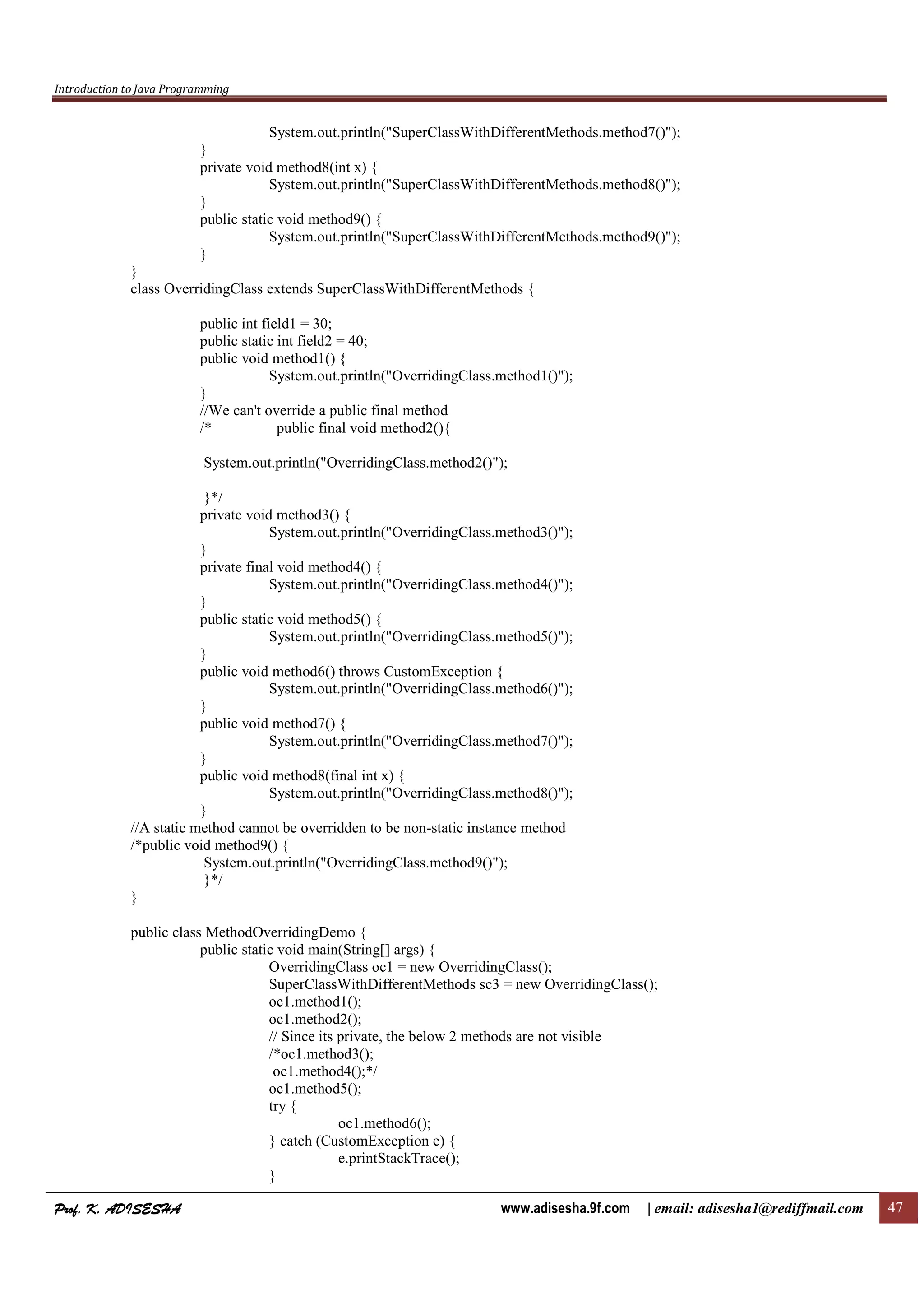 Introduction to Java Programming
Prof. K. ADISESHAProf. K. ADISESHAProf. K. ADISESHAProf. K. ADISESHA www.adisesha.9f.com | email: adisesha1@rediffmail.com 47
System.out.println("SuperClassWithDifferentMethods.method7()");
}
private void method8(int x) {
System.out.println("SuperClassWithDifferentMethods.method8()");
}
public static void method9() {
System.out.println("SuperClassWithDifferentMethods.method9()");
}
}
class OverridingClass extends SuperClassWithDifferentMethods {
public int field1 = 30;
public static int field2 = 40;
public void method1() {
System.out.println("OverridingClass.method1()");
}
//We can't override a public final method
/* public final void method2(){
System.out.println("OverridingClass.method2()");
}*/
private void method3() {
System.out.println("OverridingClass.method3()");
}
private final void method4() {
System.out.println("OverridingClass.method4()");
}
public static void method5() {
System.out.println("OverridingClass.method5()");
}
public void method6() throws CustomException {
System.out.println("OverridingClass.method6()");
}
public void method7() {
System.out.println("OverridingClass.method7()");
}
public void method8(final int x) {
System.out.println("OverridingClass.method8()");
}
//A static method cannot be overridden to be non-static instance method
/*public void method9() {
System.out.println("OverridingClass.method9()");
}*/
}
public class MethodOverridingDemo {
public static void main(String[] args) {
OverridingClass oc1 = new OverridingClass();
SuperClassWithDifferentMethods sc3 = new OverridingClass();
oc1.method1();
oc1.method2();
// Since its private, the below 2 methods are not visible
/*oc1.method3();
oc1.method4();*/
oc1.method5();
try {
oc1.method6();
} catch (CustomException e) {
e.printStackTrace();
}
 