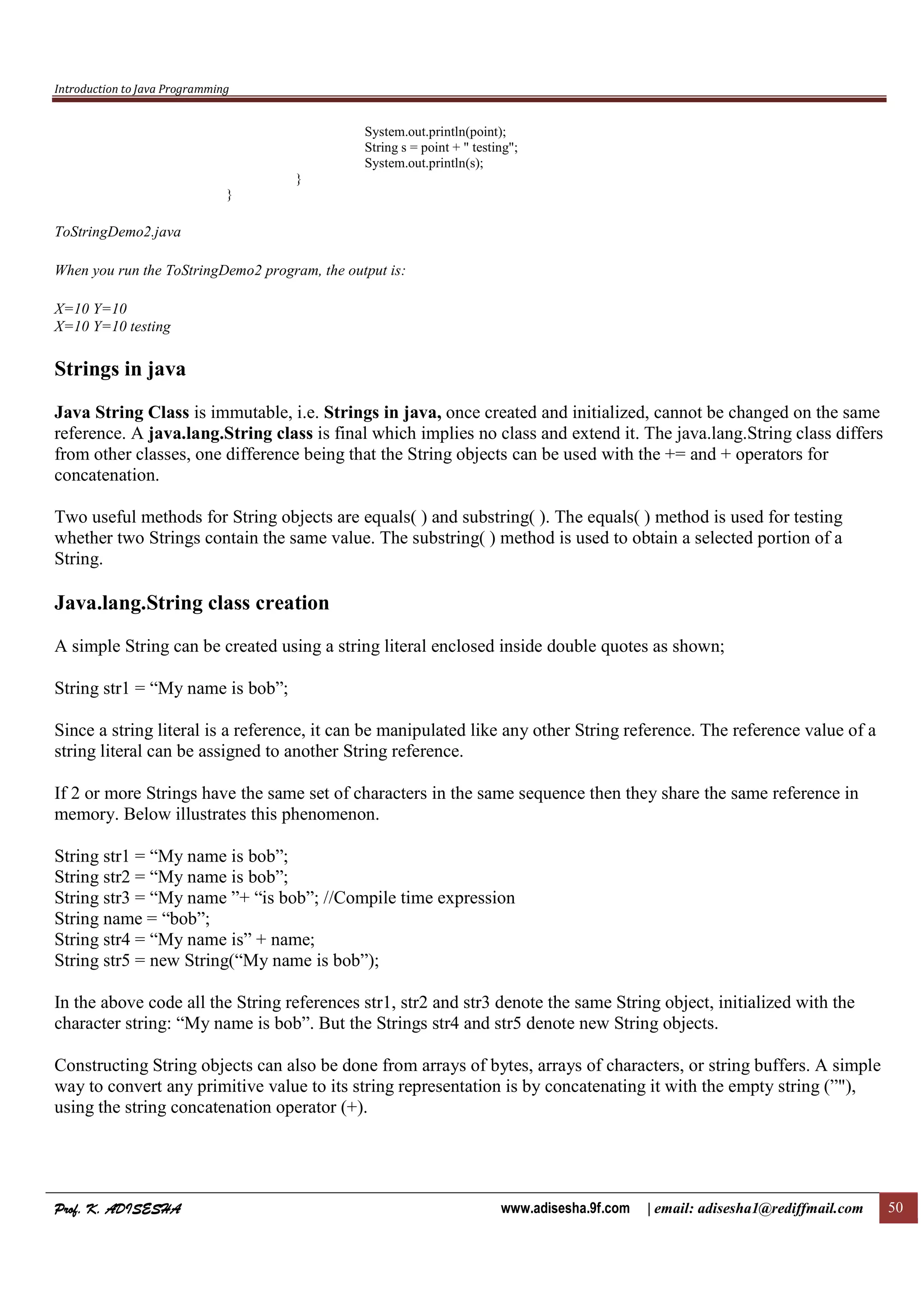 Introduction to Java Programming
Prof. K. ADISESHAProf. K. ADISESHAProf. K. ADISESHAProf. K. ADISESHA www.adisesha.9f.com | email: adisesha1@rediffmail.com 50
System.out.println(point);
String s = point + " testing";
System.out.println(s);
}
}
ToStringDemo2.java
When you run the ToStringDemo2 program, the output is:
X=10 Y=10
X=10 Y=10 testing
Strings in java
Java String Class is immutable, i.e. Strings in java, once created and initialized, cannot be changed on the same
reference. A java.lang.String class is final which implies no class and extend it. The java.lang.String class differs
from other classes, one difference being that the String objects can be used with the += and + operators for
concatenation.
Two useful methods for String objects are equals( ) and substring( ). The equals( ) method is used for testing
whether two Strings contain the same value. The substring( ) method is used to obtain a selected portion of a
String.
Java.lang.String class creation
A simple String can be created using a string literal enclosed inside double quotes as shown;
String str1 = “My name is bob”;
Since a string literal is a reference, it can be manipulated like any other String reference. The reference value of a
string literal can be assigned to another String reference.
If 2 or more Strings have the same set of characters in the same sequence then they share the same reference in
memory. Below illustrates this phenomenon.
String str1 = “My name is bob”;
String str2 = “My name is bob”;
String str3 = “My name ”+ “is bob”; //Compile time expression
String name = “bob”;
String str4 = “My name is” + name;
String str5 = new String(“My name is bob”);
In the above code all the String references str1, str2 and str3 denote the same String object, initialized with the
character string: “My name is bob”. But the Strings str4 and str5 denote new String objects.
Constructing String objects can also be done from arrays of bytes, arrays of characters, or string buffers. A simple
way to convert any primitive value to its string representation is by concatenating it with the empty string (”"),
using the string concatenation operator (+).
 