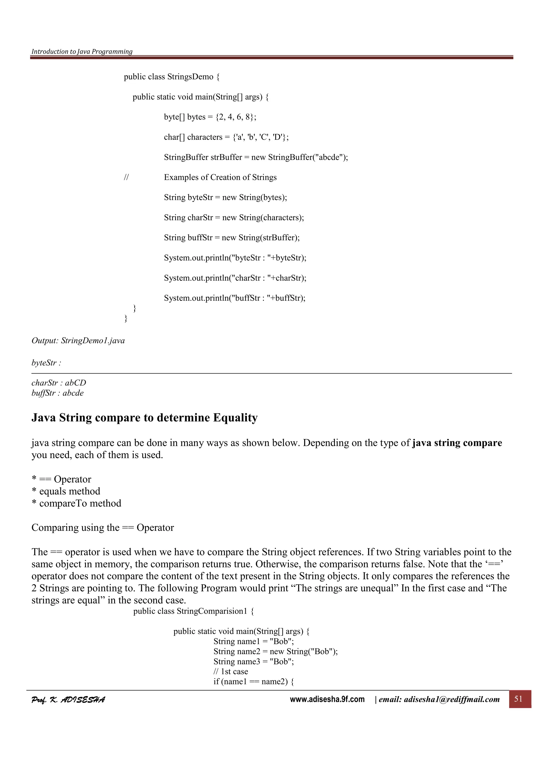 Introduction to Java Programming
Prof. K. ADISESHAProf. K. ADISESHAProf. K. ADISESHAProf. K. ADISESHA www.adisesha.9f.com | email: adisesha1@rediffmail.com 51
public class StringsDemo {
public static void main(String[] args) {
byte[] bytes = {2, 4, 6, 8};
char[] characters = {'a', 'b', 'C', 'D'};
StringBuffer strBuffer = new StringBuffer("abcde");
// Examples of Creation of Strings
String byteStr = new String(bytes);
String charStr = new String(characters);
String buffStr = new String(strBuffer);
System.out.println("byteStr : "+byteStr);
System.out.println("charStr : "+charStr);
System.out.println("buffStr : "+buffStr);
}
}
Output: StringDemo1.java
byteStr :
charStr : abCD
buffStr : abcde
Java String compare to determine Equality
java string compare can be done in many ways as shown below. Depending on the type of java string compare
you need, each of them is used.
* == Operator
* equals method
* compareTo method
Comparing using the == Operator
The == operator is used when we have to compare the String object references. If two String variables point to the
same object in memory, the comparison returns true. Otherwise, the comparison returns false. Note that the ‘==’
operator does not compare the content of the text present in the String objects. It only compares the references the
2 Strings are pointing to. The following Program would print “The strings are unequal” In the first case and “The
strings are equal” in the second case.
public class StringComparision1 {
public static void main(String[] args) {
String name1 = "Bob";
String name2 = new String("Bob");
String name3 = "Bob";
// 1st case
if (name1 == name2) {
 