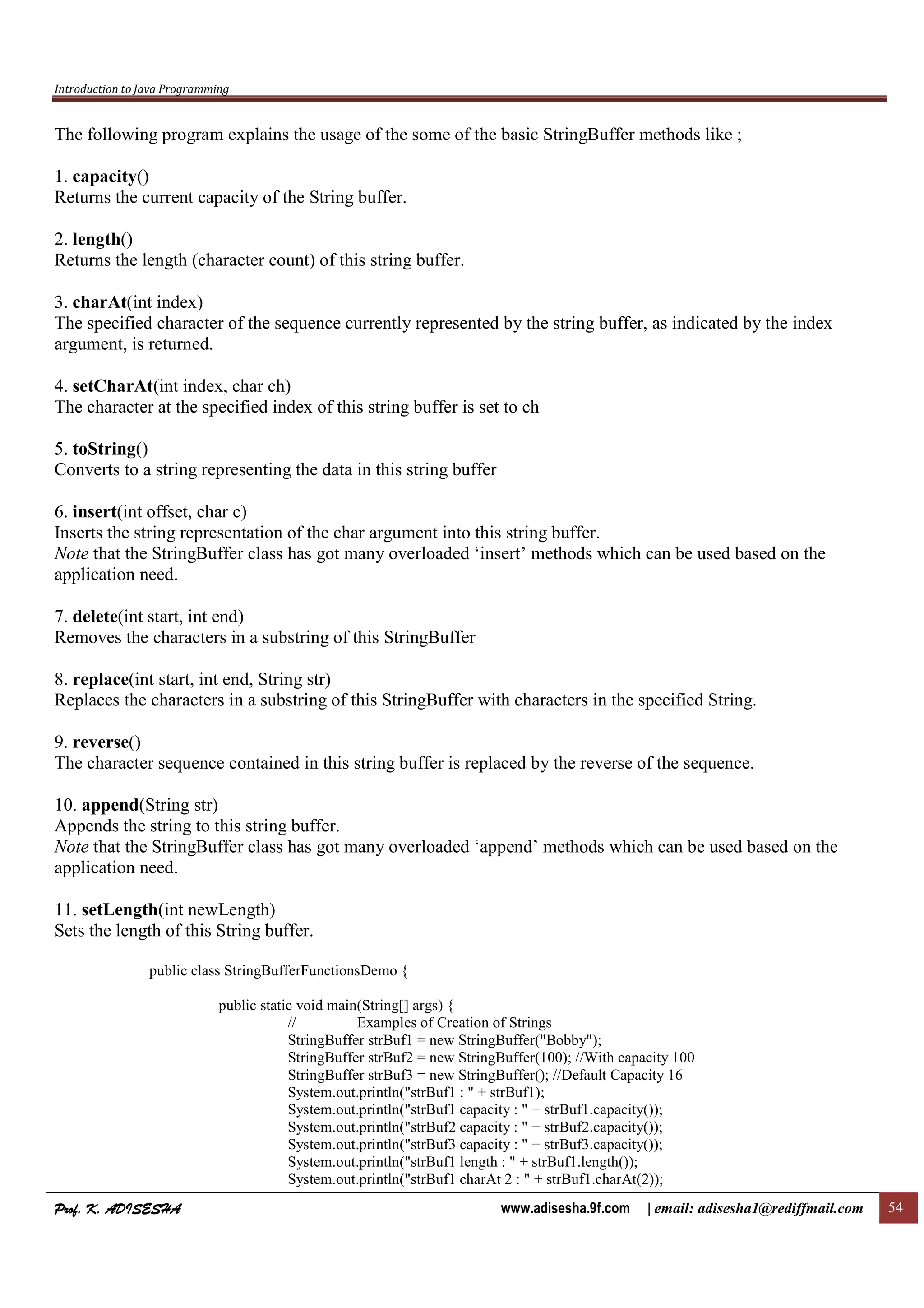 Introduction to Java Programming
Prof. K. ADISESHAProf. K. ADISESHAProf. K. ADISESHAProf. K. ADISESHA www.adisesha.9f.com | email: adisesha1@rediffmail.com 54
The following program explains the usage of the some of the basic StringBuffer methods like ;
1. capacity()
Returns the current capacity of the String buffer.
2. length()
Returns the length (character count) of this string buffer.
3. charAt(int index)
The specified character of the sequence currently represented by the string buffer, as indicated by the index
argument, is returned.
4. setCharAt(int index, char ch)
The character at the specified index of this string buffer is set to ch
5. toString()
Converts to a string representing the data in this string buffer
6. insert(int offset, char c)
Inserts the string representation of the char argument into this string buffer.
Note that the StringBuffer class has got many overloaded ‘insert’ methods which can be used based on the
application need.
7. delete(int start, int end)
Removes the characters in a substring of this StringBuffer
8. replace(int start, int end, String str)
Replaces the characters in a substring of this StringBuffer with characters in the specified String.
9. reverse()
The character sequence contained in this string buffer is replaced by the reverse of the sequence.
10. append(String str)
Appends the string to this string buffer.
Note that the StringBuffer class has got many overloaded ‘append’ methods which can be used based on the
application need.
11. setLength(int newLength)
Sets the length of this String buffer.
public class StringBufferFunctionsDemo {
public static void main(String[] args) {
// Examples of Creation of Strings
StringBuffer strBuf1 = new StringBuffer("Bobby");
StringBuffer strBuf2 = new StringBuffer(100); //With capacity 100
StringBuffer strBuf3 = new StringBuffer(); //Default Capacity 16
System.out.println("strBuf1 : " + strBuf1);
System.out.println("strBuf1 capacity : " + strBuf1.capacity());
System.out.println("strBuf2 capacity : " + strBuf2.capacity());
System.out.println("strBuf3 capacity : " + strBuf3.capacity());
System.out.println("strBuf1 length : " + strBuf1.length());
System.out.println("strBuf1 charAt 2 : " + strBuf1.charAt(2));
 