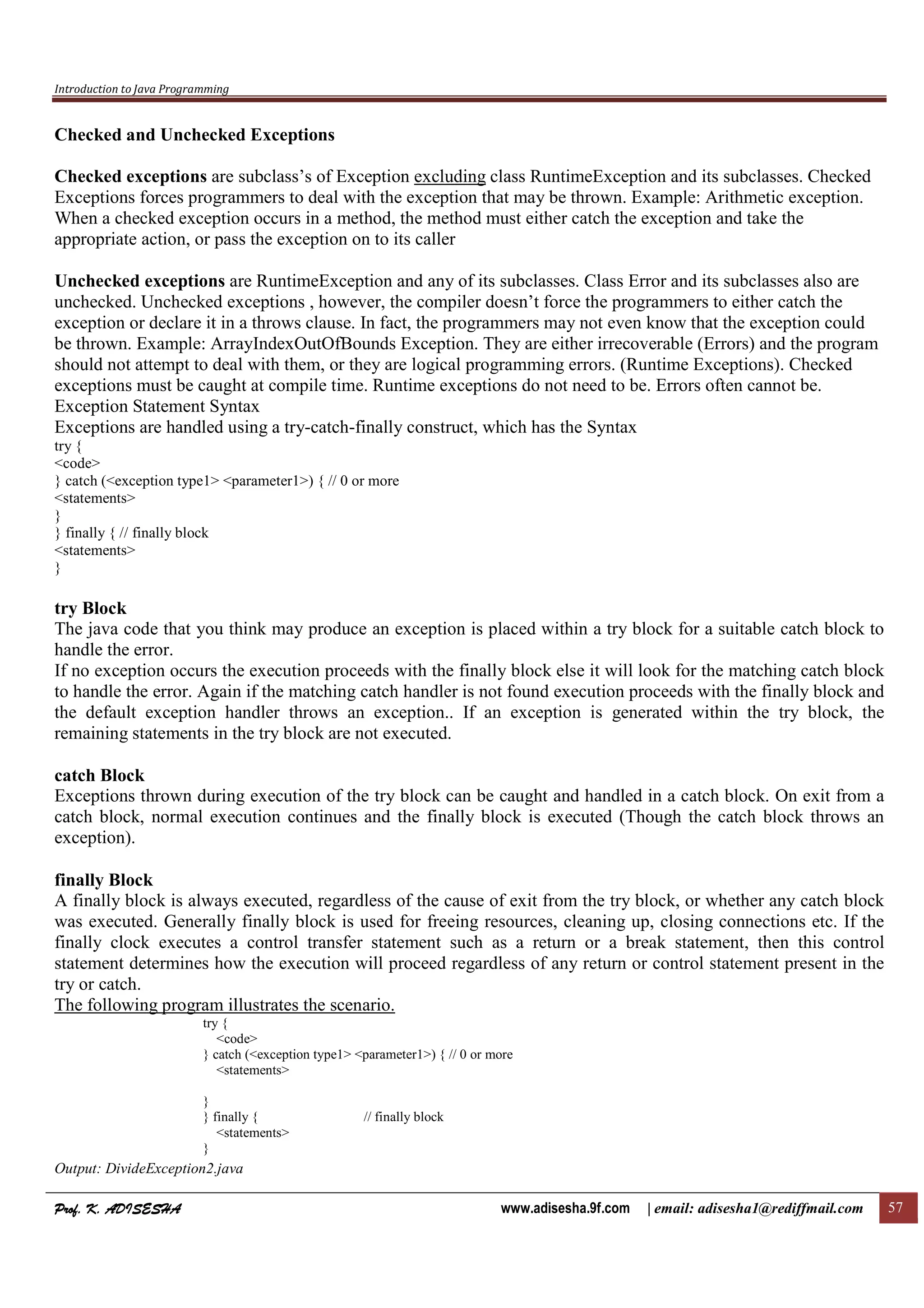 Introduction to Java Programming
Prof. K. ADISESHAProf. K. ADISESHAProf. K. ADISESHAProf. K. ADISESHA www.adisesha.9f.com | email: adisesha1@rediffmail.com 57
Checked and Unchecked Exceptions
Checked exceptions are subclass’s of Exception excluding class RuntimeException and its subclasses. Checked
Exceptions forces programmers to deal with the exception that may be thrown. Example: Arithmetic exception.
When a checked exception occurs in a method, the method must either catch the exception and take the
appropriate action, or pass the exception on to its caller
Unchecked exceptions are RuntimeException and any of its subclasses. Class Error and its subclasses also are
unchecked. Unchecked exceptions , however, the compiler doesn’t force the programmers to either catch the
exception or declare it in a throws clause. In fact, the programmers may not even know that the exception could
be thrown. Example: ArrayIndexOutOfBounds Exception. They are either irrecoverable (Errors) and the program
should not attempt to deal with them, or they are logical programming errors. (Runtime Exceptions). Checked
exceptions must be caught at compile time. Runtime exceptions do not need to be. Errors often cannot be.
Exception Statement Syntax
Exceptions are handled using a try-catch-finally construct, which has the Syntax
try {
<code>
} catch (<exception type1> <parameter1>) { // 0 or more
<statements>
}
} finally { // finally block
<statements>
}
try Block
The java code that you think may produce an exception is placed within a try block for a suitable catch block to
handle the error.
If no exception occurs the execution proceeds with the finally block else it will look for the matching catch block
to handle the error. Again if the matching catch handler is not found execution proceeds with the finally block and
the default exception handler throws an exception.. If an exception is generated within the try block, the
remaining statements in the try block are not executed.
catch Block
Exceptions thrown during execution of the try block can be caught and handled in a catch block. On exit from a
catch block, normal execution continues and the finally block is executed (Though the catch block throws an
exception).
finally Block
A finally block is always executed, regardless of the cause of exit from the try block, or whether any catch block
was executed. Generally finally block is used for freeing resources, cleaning up, closing connections etc. If the
finally clock executes a control transfer statement such as a return or a break statement, then this control
statement determines how the execution will proceed regardless of any return or control statement present in the
try or catch.
The following program illustrates the scenario.
try {
<code>
} catch (<exception type1> <parameter1>) { // 0 or more
<statements>
}
} finally { // finally block
<statements>
}
Output: DivideException2.java
 
