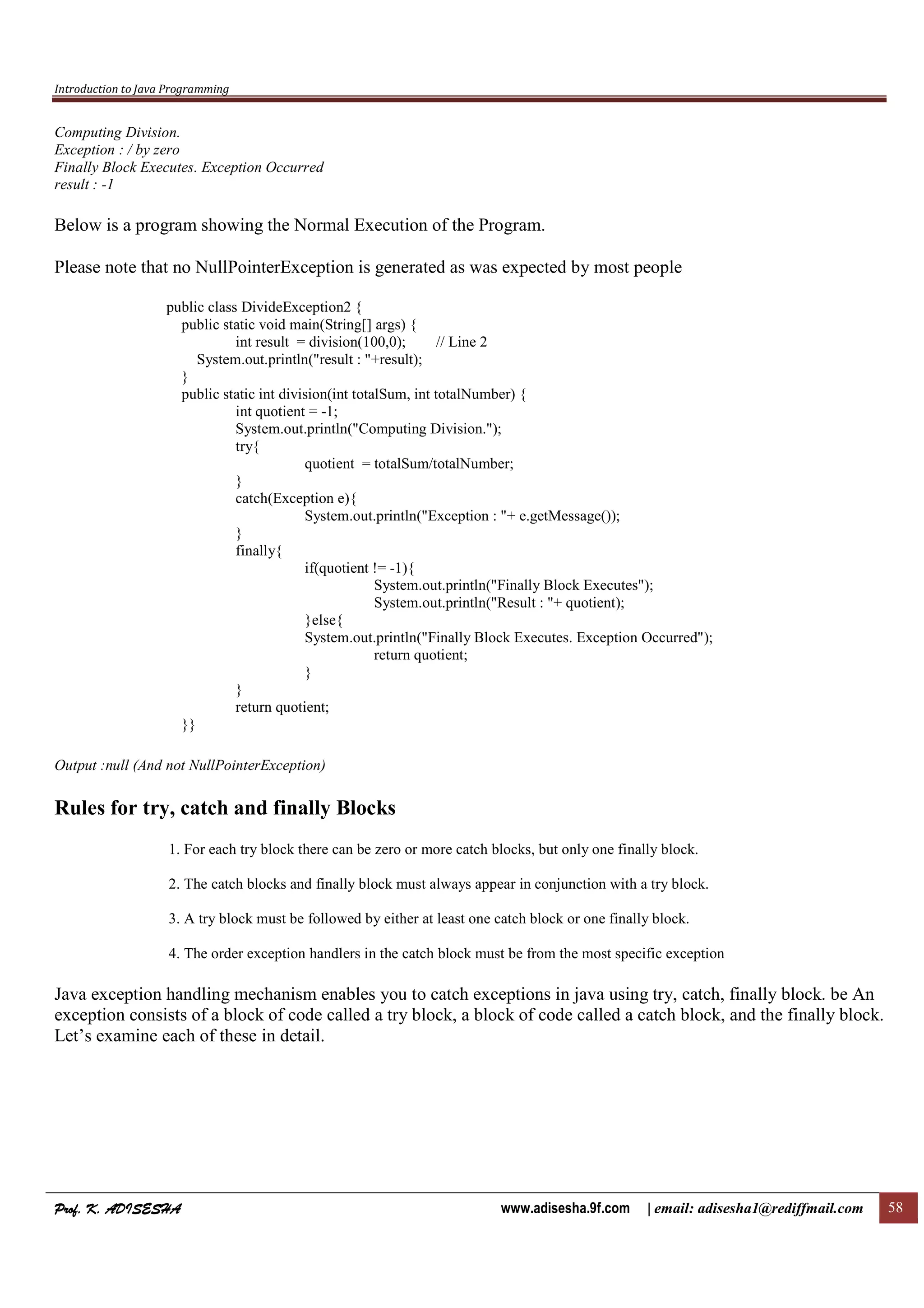 Introduction to Java Programming
Prof. K. ADISESHAProf. K. ADISESHAProf. K. ADISESHAProf. K. ADISESHA www.adisesha.9f.com | email: adisesha1@rediffmail.com 58
Computing Division.
Exception : / by zero
Finally Block Executes. Exception Occurred
result : -1
Below is a program showing the Normal Execution of the Program.
Please note that no NullPointerException is generated as was expected by most people
public class DivideException2 {
public static void main(String[] args) {
int result = division(100,0); // Line 2
System.out.println("result : "+result);
}
public static int division(int totalSum, int totalNumber) {
int quotient = -1;
System.out.println("Computing Division.");
try{
quotient = totalSum/totalNumber;
}
catch(Exception e){
System.out.println("Exception : "+ e.getMessage());
}
finally{
if(quotient != -1){
System.out.println("Finally Block Executes");
System.out.println("Result : "+ quotient);
}else{
System.out.println("Finally Block Executes. Exception Occurred");
return quotient;
}
}
return quotient;
}}
Output :null (And not NullPointerException)
Rules for try, catch and finally Blocks
1. For each try block there can be zero or more catch blocks, but only one finally block.
2. The catch blocks and finally block must always appear in conjunction with a try block.
3. A try block must be followed by either at least one catch block or one finally block.
4. The order exception handlers in the catch block must be from the most specific exception
Java exception handling mechanism enables you to catch exceptions in java using try, catch, finally block. be An
exception consists of a block of code called a try block, a block of code called a catch block, and the finally block.
Let’s examine each of these in detail.
 