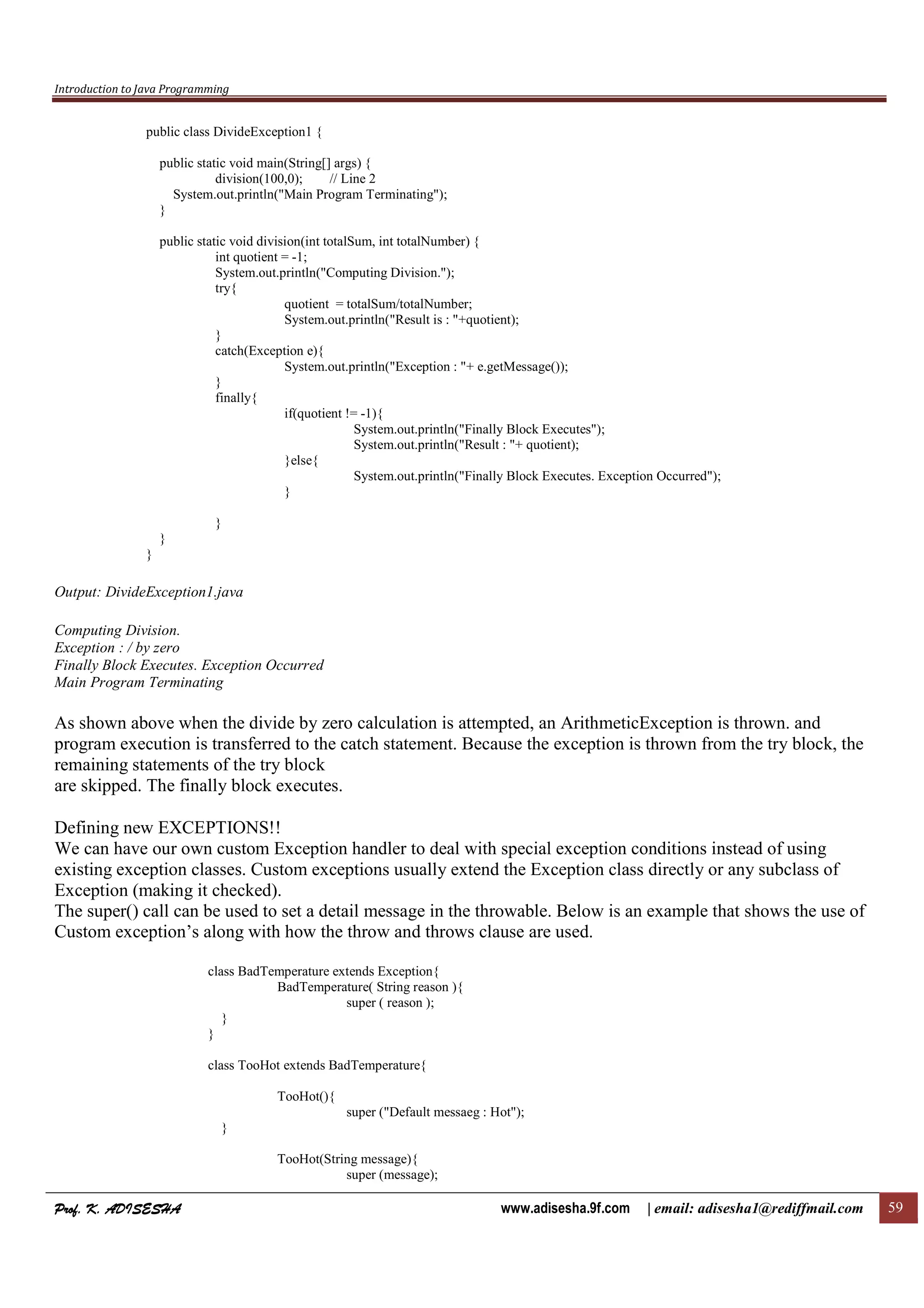 Introduction to Java Programming
Prof. K. ADISESHAProf. K. ADISESHAProf. K. ADISESHAProf. K. ADISESHA www.adisesha.9f.com | email: adisesha1@rediffmail.com 59
public class DivideException1 {
public static void main(String[] args) {
division(100,0); // Line 2
System.out.println("Main Program Terminating");
}
public static void division(int totalSum, int totalNumber) {
int quotient = -1;
System.out.println("Computing Division.");
try{
quotient = totalSum/totalNumber;
System.out.println("Result is : "+quotient);
}
catch(Exception e){
System.out.println("Exception : "+ e.getMessage());
}
finally{
if(quotient != -1){
System.out.println("Finally Block Executes");
System.out.println("Result : "+ quotient);
}else{
System.out.println("Finally Block Executes. Exception Occurred");
}
}
}
}
Output: DivideException1.java
Computing Division.
Exception : / by zero
Finally Block Executes. Exception Occurred
Main Program Terminating
As shown above when the divide by zero calculation is attempted, an ArithmeticException is thrown. and
program execution is transferred to the catch statement. Because the exception is thrown from the try block, the
remaining statements of the try block
are skipped. The finally block executes.
Defining new EXCEPTIONS!!
We can have our own custom Exception handler to deal with special exception conditions instead of using
existing exception classes. Custom exceptions usually extend the Exception class directly or any subclass of
Exception (making it checked).
The super() call can be used to set a detail message in the throwable. Below is an example that shows the use of
Custom exception’s along with how the throw and throws clause are used.
class BadTemperature extends Exception{
BadTemperature( String reason ){
super ( reason );
}
}
class TooHot extends BadTemperature{
TooHot(){
super ("Default messaeg : Hot");
}
TooHot(String message){
super (message);
 