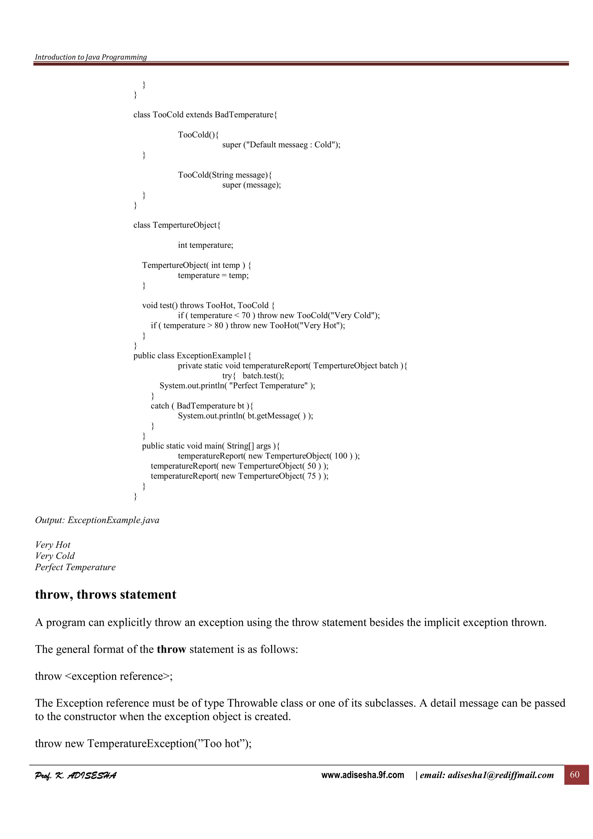 Introduction to Java Programming
Prof. K. ADISESHAProf. K. ADISESHAProf. K. ADISESHAProf. K. ADISESHA www.adisesha.9f.com | email: adisesha1@rediffmail.com 60
}
}
class TooCold extends BadTemperature{
TooCold(){
super ("Default messaeg : Cold");
}
TooCold(String message){
super (message);
}
}
class TempertureObject{
int temperature;
TempertureObject( int temp ) {
temperature = temp;
}
void test() throws TooHot, TooCold {
if ( temperature < 70 ) throw new TooCold("Very Cold");
if ( temperature > 80 ) throw new TooHot("Very Hot");
}
}
public class ExceptionExample1{
private static void temperatureReport( TempertureObject batch ){
try{ batch.test();
System.out.println( "Perfect Temperature" );
}
catch ( BadTemperature bt ){
System.out.println( bt.getMessage( ) );
}
}
public static void main( String[] args ){
temperatureReport( new TempertureObject( 100 ) );
temperatureReport( new TempertureObject( 50 ) );
temperatureReport( new TempertureObject( 75 ) );
}
}
Output: ExceptionExample.java
Very Hot
Very Cold
Perfect Temperature
throw, throws statement
A program can explicitly throw an exception using the throw statement besides the implicit exception thrown.
The general format of the throw statement is as follows:
throw <exception reference>;
The Exception reference must be of type Throwable class or one of its subclasses. A detail message can be passed
to the constructor when the exception object is created.
throw new TemperatureException(”Too hot”);
 