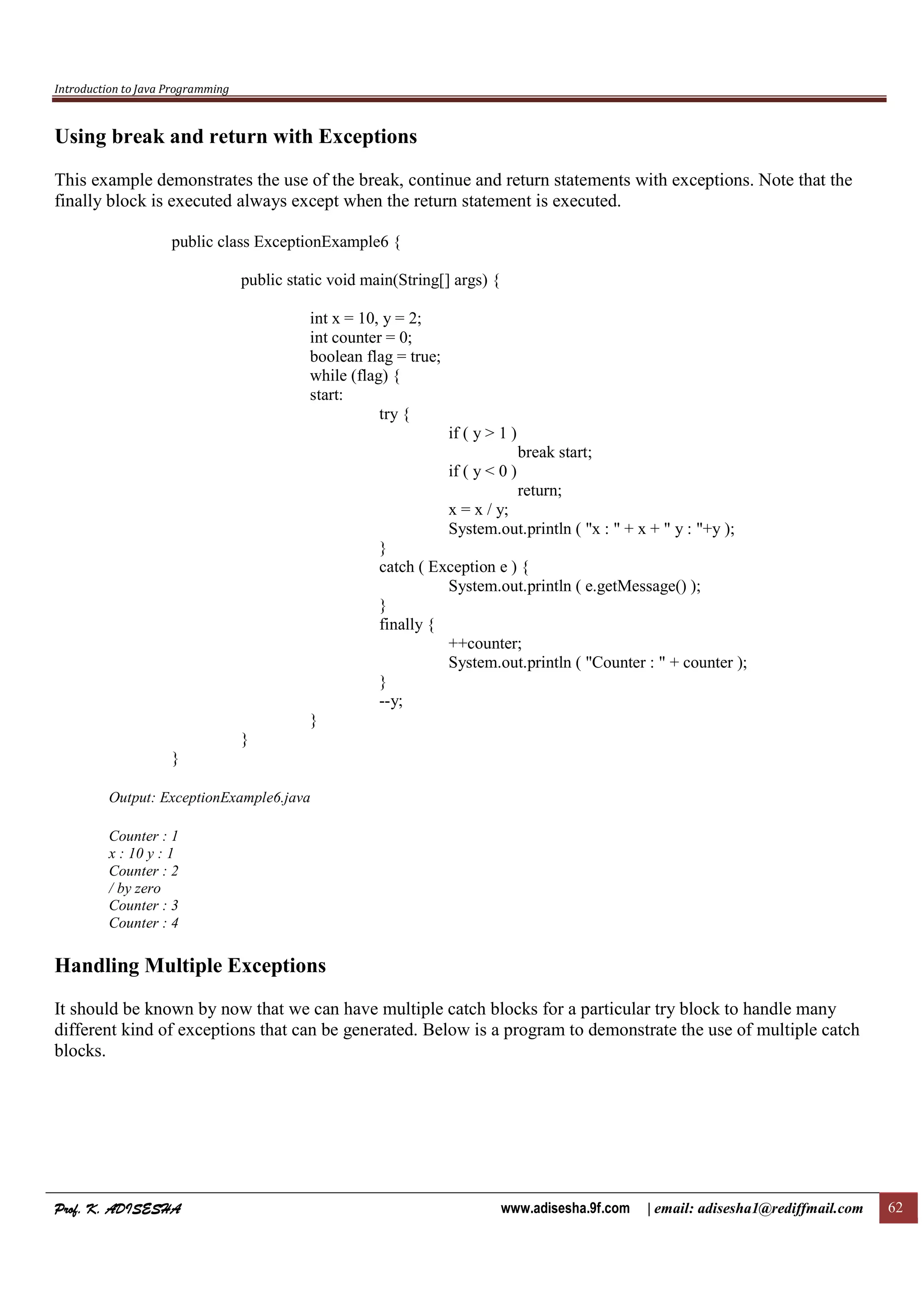 Introduction to Java Programming
Prof. K. ADISESHAProf. K. ADISESHAProf. K. ADISESHAProf. K. ADISESHA www.adisesha.9f.com | email: adisesha1@rediffmail.com 62
Using break and return with Exceptions
This example demonstrates the use of the break, continue and return statements with exceptions. Note that the
finally block is executed always except when the return statement is executed.
public class ExceptionExample6 {
public static void main(String[] args) {
int x = 10, y = 2;
int counter = 0;
boolean flag = true;
while (flag) {
start:
try {
if ( y > 1 )
break start;
if ( y < 0 )
return;
x = x / y;
System.out.println ( "x : " + x + " y : "+y );
}
catch ( Exception e ) {
System.out.println ( e.getMessage() );
}
finally {
++counter;
System.out.println ( "Counter : " + counter );
}
--y;
}
}
}
Output: ExceptionExample6.java
Counter : 1
x : 10 y : 1
Counter : 2
/ by zero
Counter : 3
Counter : 4
Handling Multiple Exceptions
It should be known by now that we can have multiple catch blocks for a particular try block to handle many
different kind of exceptions that can be generated. Below is a program to demonstrate the use of multiple catch
blocks.
 