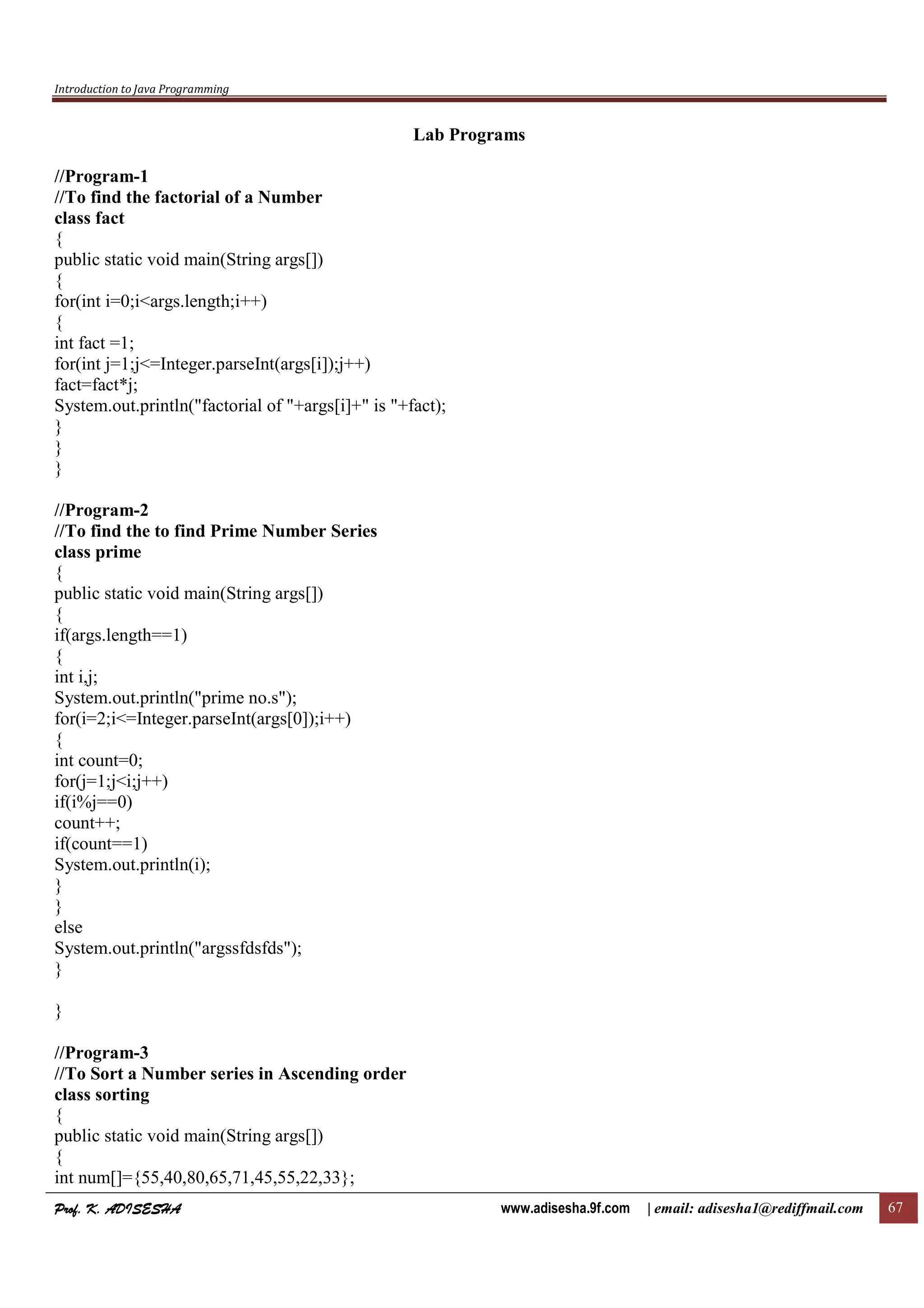 Introduction to Java Programming
Prof. K. ADISESHAProf. K. ADISESHAProf. K. ADISESHAProf. K. ADISESHA www.adisesha.9f.com | email: adisesha1@rediffmail.com 67
Lab Programs
//Program-1
//To find the factorial of a Number
class fact
{
public static void main(String args[])
{
for(int i=0;i<args.length;i++)
{
int fact =1;
for(int j=1;j<=Integer.parseInt(args[i]);j++)
fact=fact*j;
System.out.println("factorial of "+args[i]+" is "+fact);
}
}
}
//Program-2
//To find the to find Prime Number Series
class prime
{
public static void main(String args[])
{
if(args.length==1)
{
int i,j;
System.out.println("prime no.s");
for(i=2;i<=Integer.parseInt(args[0]);i++)
{
int count=0;
for(j=1;j<i;j++)
if(i%j==0)
count++;
if(count==1)
System.out.println(i);
}
}
else
System.out.println("argssfdsfds");
}
}
//Program-3
//To Sort a Number series in Ascending order
class sorting
{
public static void main(String args[])
{
int num[]={55,40,80,65,71,45,55,22,33};
 