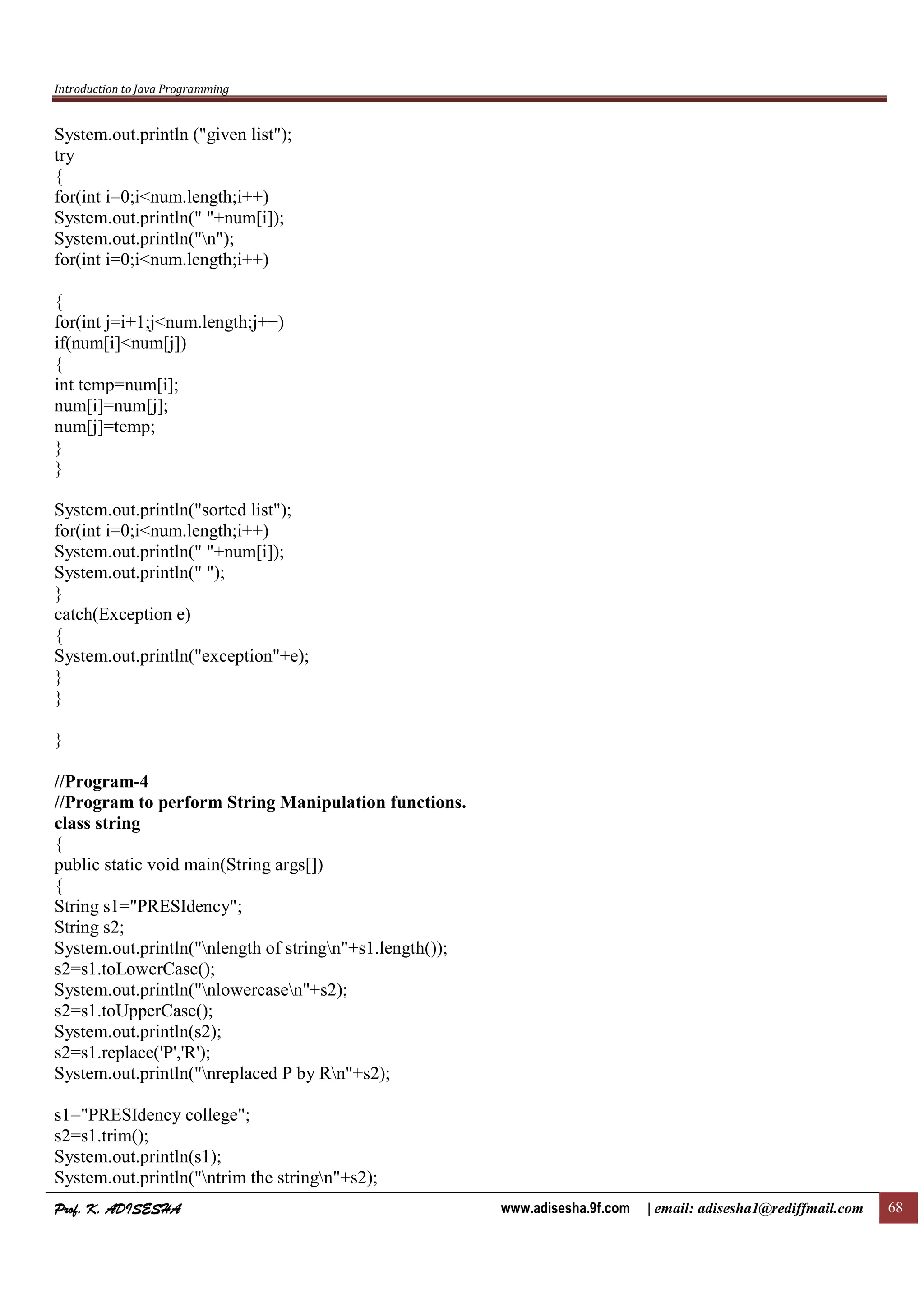 Introduction to Java Programming
Prof. K. ADISESHAProf. K. ADISESHAProf. K. ADISESHAProf. K. ADISESHA www.adisesha.9f.com | email: adisesha1@rediffmail.com 68
System.out.println ("given list");
try
{
for(int i=0;i<num.length;i++)
System.out.println(" "+num[i]);
System.out.println("n");
for(int i=0;i<num.length;i++)
{
for(int j=i+1;j<num.length;j++)
if(num[i]<num[j])
{
int temp=num[i];
num[i]=num[j];
num[j]=temp;
}
}
System.out.println("sorted list");
for(int i=0;i<num.length;i++)
System.out.println(" "+num[i]);
System.out.println(" ");
}
catch(Exception e)
{
System.out.println("exception"+e);
}
}
}
//Program-4
//Program to perform String Manipulation functions.
class string
{
public static void main(String args[])
{
String s1="PRESIdency";
String s2;
System.out.println("nlength of stringn"+s1.length());
s2=s1.toLowerCase();
System.out.println("nlowercasen"+s2);
s2=s1.toUpperCase();
System.out.println(s2);
s2=s1.replace('P','R');
System.out.println("nreplaced P by Rn"+s2);
s1="PRESIdency college";
s2=s1.trim();
System.out.println(s1);
System.out.println("ntrim the stringn"+s2);
 