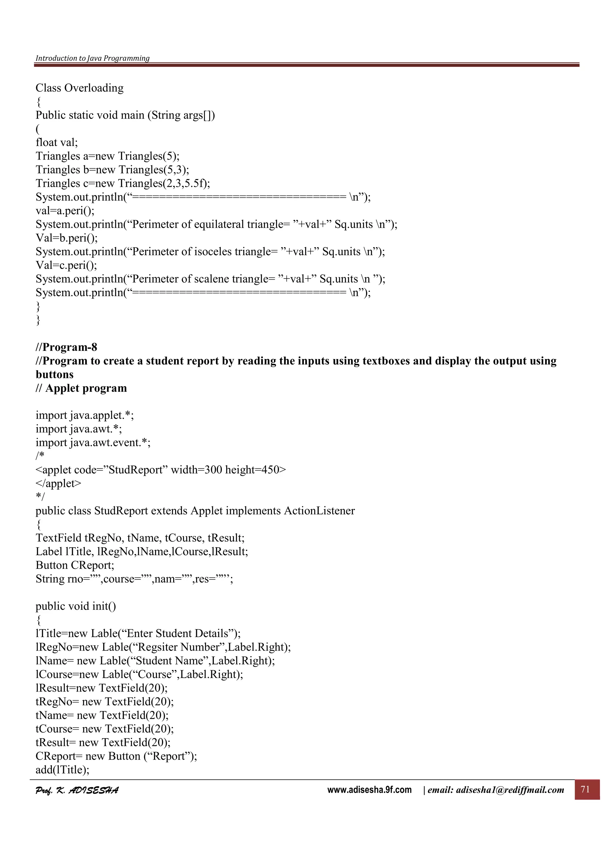Introduction to Java Programming
Prof. K. ADISESHAProf. K. ADISESHAProf. K. ADISESHAProf. K. ADISESHA www.adisesha.9f.com | email: adisesha1@rediffmail.com 71
Class Overloading
{
Public static void main (String args[])
(
float val;
Triangles a=new Triangles(5);
Triangles b=new Triangles(5,3);
Triangles c=new Triangles(2,3,5.5f);
System.out.println(“================================ n”);
val=a.peri();
System.out.println(“Perimeter of equilateral triangle= ”+val+” Sq.units n”);
Val=b.peri();
System.out.println(“Perimeter of isoceles triangle= ”+val+” Sq.units n”);
Val=c.peri();
System.out.println(“Perimeter of scalene triangle= ”+val+” Sq.units n ”);
System.out.println(“================================ n”);
}
}
//Program-8
//Program to create a student report by reading the inputs using textboxes and display the output using
buttons
// Applet program
import java.applet.*;
import java.awt.*;
import java.awt.event.*;
/*
<applet code=”StudReport” width=300 height=450>
</applet>
*/
public class StudReport extends Applet implements ActionListener
{
TextField tRegNo, tName, tCourse, tResult;
Label lTitle, lRegNo,lName,lCourse,lResult;
Button CReport;
String rno=””,course=””,nam=””,res=””’;
public void init()
{
lTitle=new Lable(“Enter Student Details”);
lRegNo=new Lable(“Regsiter Number”,Label.Right);
lName= new Lable(“Student Name”,Label.Right);
lCourse=new Lable(“Course”,Label.Right);
lResult=new TextField(20);
tRegNo= new TextField(20);
tName= new TextField(20);
tCourse= new TextField(20);
tResult= new TextField(20);
CReport= new Button (“Report”);
add(lTitle);
 