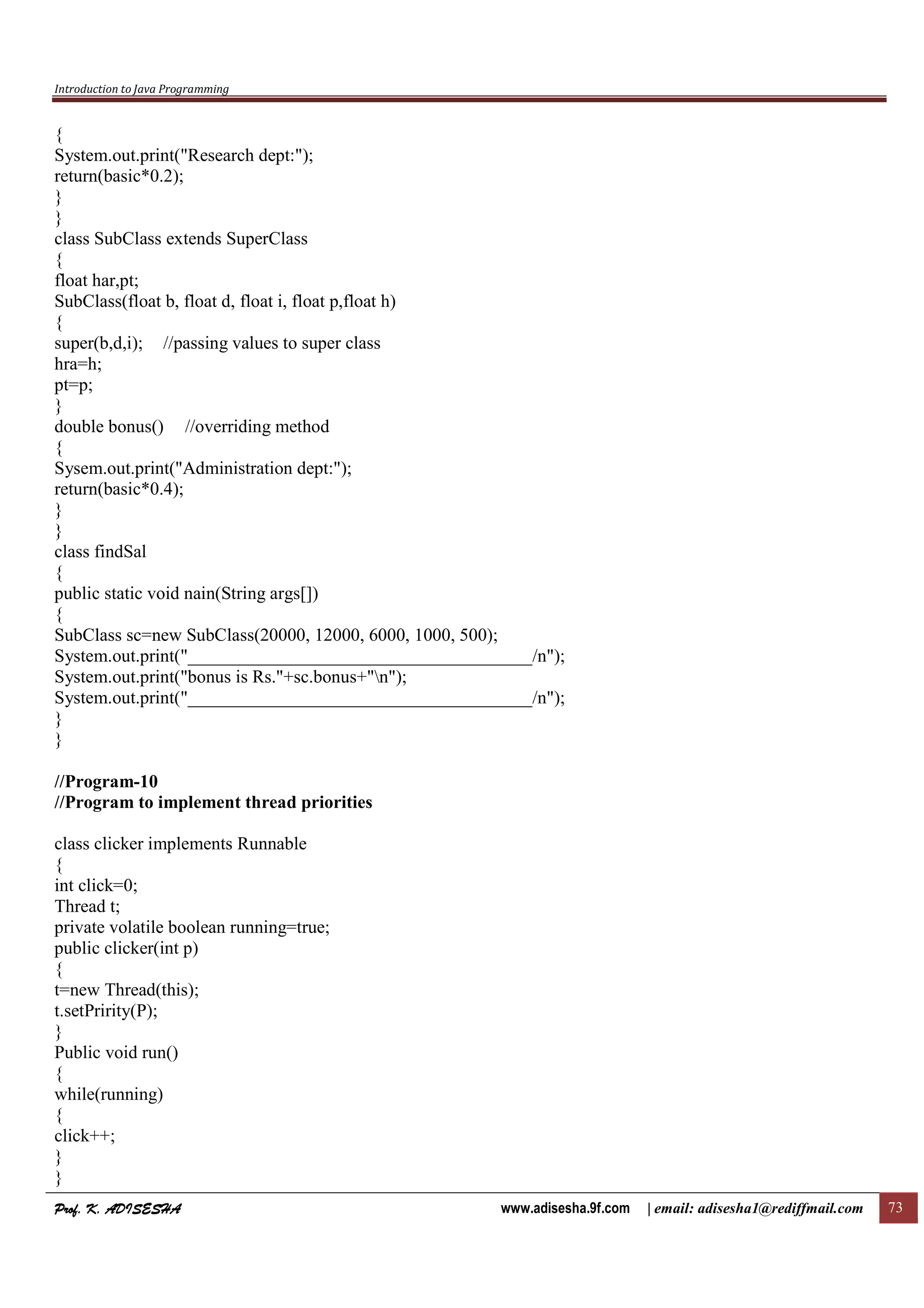 Introduction to Java Programming
Prof. K. ADISESHAProf. K. ADISESHAProf. K. ADISESHAProf. K. ADISESHA www.adisesha.9f.com | email: adisesha1@rediffmail.com 73
{
System.out.print("Research dept:");
return(basic*0.2);
}
}
class SubClass extends SuperClass
{
float har,pt;
SubClass(float b, float d, float i, float p,float h)
{
super(b,d,i); //passing values to super class
hra=h;
pt=p;
}
double bonus() //overriding method
{
Sysem.out.print("Administration dept:");
return(basic*0.4);
}
}
class findSal
{
public static void nain(String args[])
{
SubClass sc=new SubClass(20000, 12000, 6000, 1000, 500);
System.out.print("______________________________________/n");
System.out.print("bonus is Rs."+sc.bonus+"n");
System.out.print("______________________________________/n");
}
}
//Program-10
//Program to implement thread priorities
class clicker implements Runnable
{
int click=0;
Thread t;
private volatile boolean running=true;
public clicker(int p)
{
t=new Thread(this);
t.setPririty(P);
}
Public void run()
{
while(running)
{
click++;
}
}
 