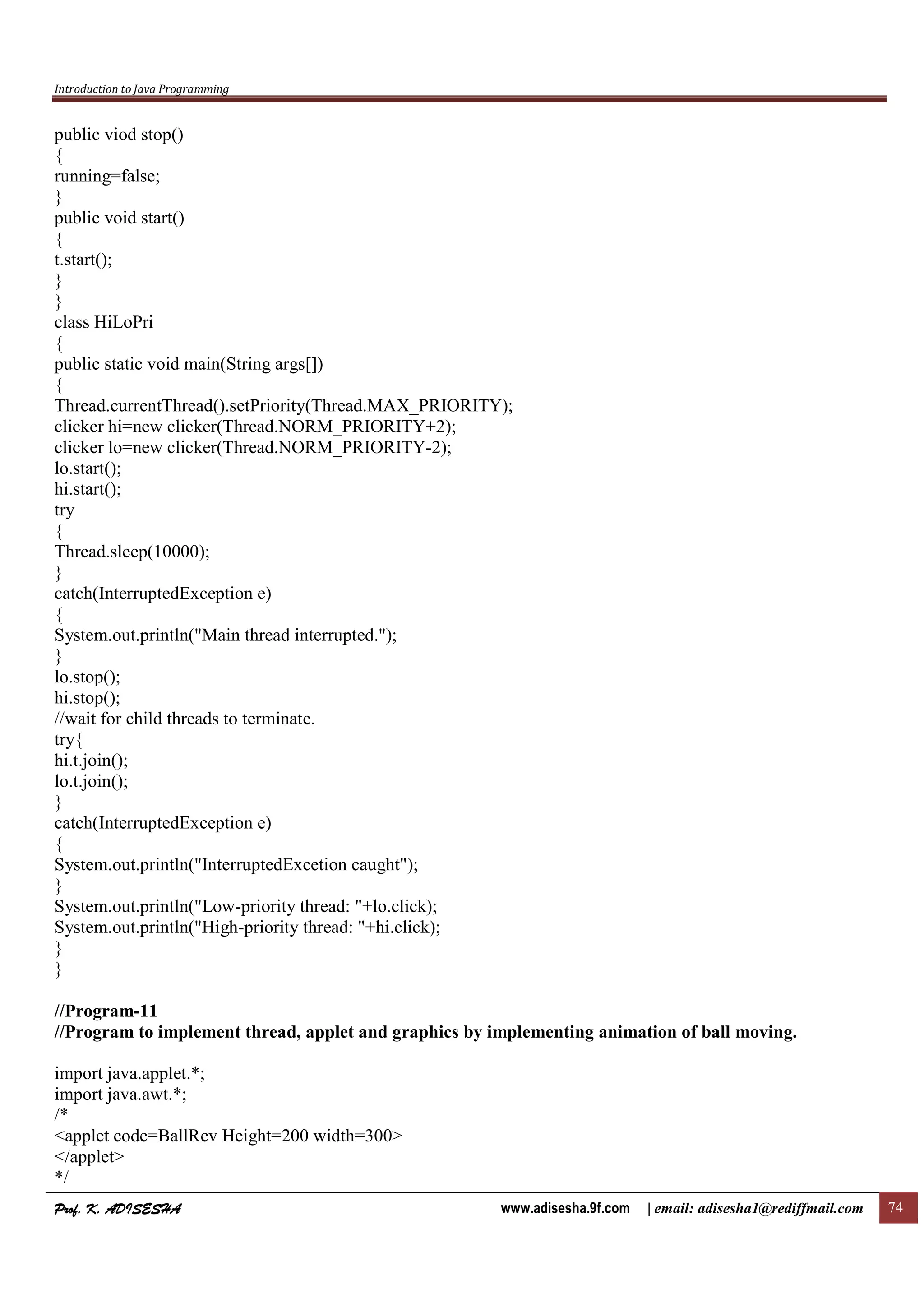 Introduction to Java Programming
Prof. K. ADISESHAProf. K. ADISESHAProf. K. ADISESHAProf. K. ADISESHA www.adisesha.9f.com | email: adisesha1@rediffmail.com 74
public viod stop()
{
running=false;
}
public void start()
{
t.start();
}
}
class HiLoPri
{
public static void main(String args[])
{
Thread.currentThread().setPriority(Thread.MAX_PRIORITY);
clicker hi=new clicker(Thread.NORM_PRIORITY+2);
clicker lo=new clicker(Thread.NORM_PRIORITY-2);
lo.start();
hi.start();
try
{
Thread.sleep(10000);
}
catch(InterruptedException e)
{
System.out.println("Main thread interrupted.");
}
lo.stop();
hi.stop();
//wait for child threads to terminate.
try{
hi.t.join();
lo.t.join();
}
catch(InterruptedException e)
{
System.out.println("InterruptedExcetion caught");
}
System.out.println("Low-priority thread: "+lo.click);
System.out.println("High-priority thread: "+hi.click);
}
}
//Program-11
//Program to implement thread, applet and graphics by implementing animation of ball moving.
import java.applet.*;
import java.awt.*;
/*
<applet code=BallRev Height=200 width=300>
</applet>
*/
 