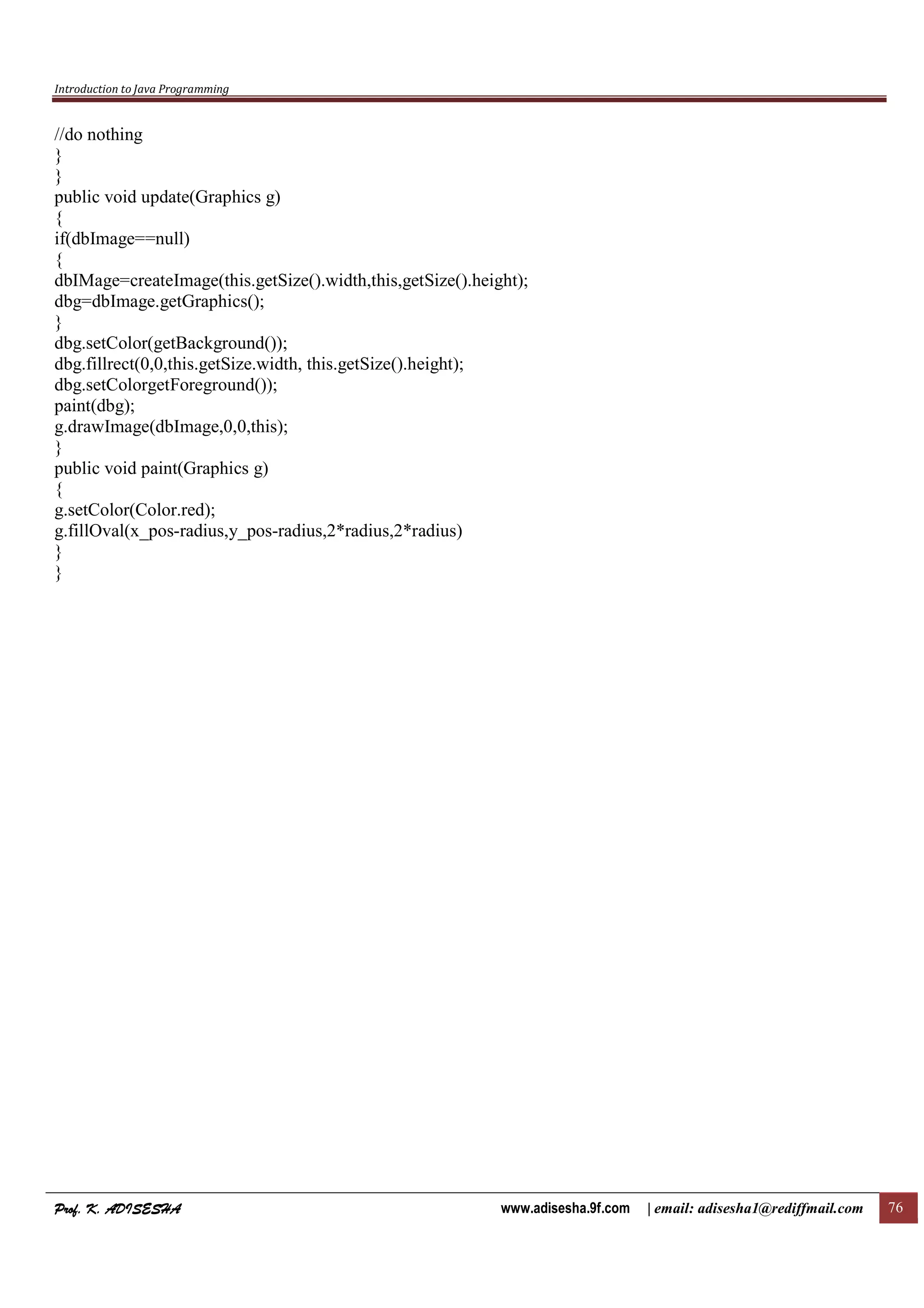 Introduction to Java Programming
Prof. K. ADISESHAProf. K. ADISESHAProf. K. ADISESHAProf. K. ADISESHA www.adisesha.9f.com | email: adisesha1@rediffmail.com 76
//do nothing
}
}
public void update(Graphics g)
{
if(dbImage==null)
{
dbIMage=createImage(this.getSize().width,this,getSize().height);
dbg=dbImage.getGraphics();
}
dbg.setColor(getBackground());
dbg.fillrect(0,0,this.getSize.width, this.getSize().height);
dbg.setColorgetForeground());
paint(dbg);
g.drawImage(dbImage,0,0,this);
}
public void paint(Graphics g)
{
g.setColor(Color.red);
g.fillOval(x_pos-radius,y_pos-radius,2*radius,2*radius)
}
}
 