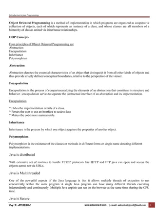 Introduction to Java Programming
Prof. K. ADISESHAProf. K. ADISESHAProf. K. ADISESHAProf. K. ADISESHA www.adisesha.9f.com | email: adisesha1@rediffmail.com 2
Object Oriented Programming is a method of implementation in which programs are organized as cooperative
collection of objects, each of which represents an instance of a class, and whose classes are all members of a
hierarchy of classes united via inheritance relationships.
OOP Concepts
Four principles of Object Oriented Programming are
Abstraction
Encapsulation
Inheritance
Polymorphism
Abstraction
Abstraction denotes the essential characteristics of an object that distinguish it from all other kinds of objects and
thus provide crisply defined conceptual boundaries, relative to the perspective of the viewer.
Encapsulation
Encapsulation is the process of compartmentalizing the elements of an abstraction that constitute its structure and
behavior ; encapsulation serves to separate the contractual interface of an abstraction and its implementation.
Encapsulation
* Hides the implementation details of a class.
* Forces the user to use an interface to access data
* Makes the code more maintainable.
Inheritance
Inheritance is the process by which one object acquires the properties of another object.
Polymorphism
Polymorphism is the existence of the classes or methods in different forms or single name denoting different
implementations.
Java is distributed
With extensive set of routines to handle TCP/IP protocols like HTTP and FTP java can open and access the
objects across net via URLs.
Java is Multithreaded
One of the powerful aspects of the Java language is that it allows multiple threads of execution to run
concurrently within the same program A single Java program can have many different threads executing
independently and continuously. Multiple Java applets can run on the browser at the same time sharing the CPU
time.
Java is Secure
 