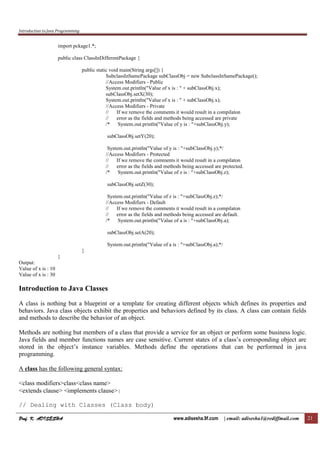 Introduction to Java Programming
Prof. K. ADISESHAProf. K. ADISESHAProf. K. ADISESHAProf. K. ADISESHA www.adisesha.9f.com | email: adisesha1@rediffmail.com 21
import pckage1.*;
public class ClassInDifferentPackage {
public static void main(String args[]) {
SubclassInSamePackage subClassObj = new SubclassInSamePackage();
//Access Modifiers - Public
System.out.println("Value of x is : " + subClassObj.x);
subClassObj.setX(30);
System.out.println("Value of x is : " + subClassObj.x);
//Access Modifiers - Private
// If we remove the comments it would result in a compilaton
// error as the fields and methods being accessed are private
/* System.out.println("Value of y is : "+subClassObj.y);
subClassObj.setY(20);
System.out.println("Value of y is : "+subClassObj.y);*/
//Access Modifiers - Protected
// If we remove the comments it would result in a compilaton
// error as the fields and methods being accessed are protected.
/* System.out.println("Value of z is : "+subClassObj.z);
subClassObj.setZ(30);
System.out.println("Value of z is : "+subClassObj.z);*/
//Access Modifiers - Default
// If we remove the comments it would result in a compilaton
// error as the fields and methods being accessed are default.
/* System.out.println("Value of a is : "+subClassObj.a);
subClassObj.setA(20);
System.out.println("Value of a is : "+subClassObj.a);*/
}
}
Output:
Value of x is : 10
Value of x is : 30
Introduction to Java Classes
A class is nothing but a blueprint or a template for creating different objects which defines its properties and
behaviors. Java class objects exhibit the properties and behaviors defined by its class. A class can contain fields
and methods to describe the behavior of an object.
Methods are nothing but members of a class that provide a service for an object or perform some business logic.
Java fields and member functions names are case sensitive. Current states of a class’s corresponding object are
stored in the object’s instance variables. Methods define the operations that can be performed in java
programming.
A class has the following general syntax:
<class modifiers>class<class name>
<extends clause> <implements clause>{
// Dealing with Classes (Class body)
 