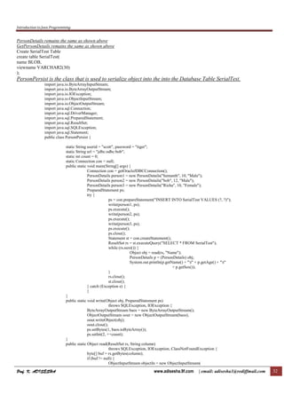 Introduction to Java Programming
Prof. K. ADISESHAProf. K. ADISESHAProf. K. ADISESHAProf. K. ADISESHA www.adisesha.9f.com | email: adisesha1@rediffmail.com 32
PersonDetails remains the same as shown above
GetPersonDetails remains the same as shown above
Create SerialTest Table
create table SerialTest(
name BLOB,
viewname VARCHAR2(30)
);
PersonPersist is the class that is used to serialize object into the into the Database Table SerialTest.
import java.io.ByteArrayInputStream;
import java.io.ByteArrayOutputStream;
import java.io.IOException;
import java.io.ObjectInputStream;
import java.io.ObjectOutputStream;
import java.sql.Connection;
import java.sql.DriverManager;
import java.sql.PreparedStatement;
import java.sql.ResultSet;
import java.sql.SQLException;
import java.sql.Statement;
public class PersonPersist {
static String userid = "scott", password = "tiger";
static String url = "jdbc:odbc:bob";
static int count = 0;
static Connection con = null;
public static void main(String[] args) {
Connection con = getOracleJDBCConnection();
PersonDetails person1 = new PersonDetails("hemanth", 10, "Male");
PersonDetails person2 = new PersonDetails("bob", 12, "Male");
PersonDetails person3 = new PersonDetails("Richa", 10, "Female");
PreparedStatement ps;
try {
ps = con.prepareStatement("INSERT INTO SerialTest VALUES (?, ?)");
write(person1, ps);
ps.execute();
write(person2, ps);
ps.execute();
write(person3, ps);
ps.execute();
ps.close();
Statement st = con.createStatement();
ResultSet rs = st.executeQuery("SELECT * FROM SerialTest");
while (rs.next()) {
Object obj = read(rs, "Name");
PersonDetails p = (PersonDetails) obj;
System.out.println(p.getName() + "t" + p.getAge() + "t"
+ p.getSex());
}
rs.close();
st.close();
} catch (Exception e) {
}
}
public static void write(Object obj, PreparedStatement ps)
throws SQLException, IOException {
ByteArrayOutputStream baos = new ByteArrayOutputStream();
ObjectOutputStream oout = new ObjectOutputStream(baos);
oout.writeObject(obj);
oout.close();
ps.setBytes(1, baos.toByteArray());
ps.setInt(2, ++count);
}
public static Object read(ResultSet rs, String column)
throws SQLException, IOException, ClassNotFoundException {
byte[] buf = rs.getBytes(column);
if (buf != null) {
ObjectInputStream objectIn = new ObjectInputStream(
 