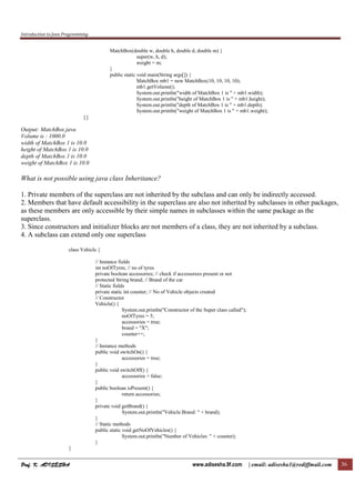 Introduction to Java Programming
Prof. K. ADISESHAProf. K. ADISESHAProf. K. ADISESHAProf. K. ADISESHA www.adisesha.9f.com | email: adisesha1@rediffmail.com 36
MatchBox(double w, double h, double d, double m) {
super(w, h, d);
weight = m;
}
public static void main(String args[]) {
MatchBox mb1 = new MatchBox(10, 10, 10, 10);
mb1.getVolume();
System.out.println("width of MatchBox 1 is " + mb1.width);
System.out.println("height of MatchBox 1 is " + mb1.height);
System.out.println("depth of MatchBox 1 is " + mb1.depth);
System.out.println("weight of MatchBox 1 is " + mb1.weight);
}}
Output: MatchBox.java
Volume is : 1000.0
width of MatchBox 1 is 10.0
height of MatchBox 1 is 10.0
depth of MatchBox 1 is 10.0
weight of MatchBox 1 is 10.0
What is not possible using java class Inheritance?
1. Private members of the superclass are not inherited by the subclass and can only be indirectly accessed.
2. Members that have default accessibility in the superclass are also not inherited by subclasses in other packages,
as these members are only accessible by their simple names in subclasses within the same package as the
superclass.
3. Since constructors and initializer blocks are not members of a class, they are not inherited by a subclass.
4. A subclass can extend only one superclass
class Vehicle {
// Instance fields
int noOfTyres; // no of tyres
private boolean accessories; // check if accessorees present or not
protected String brand; // Brand of the car
// Static fields
private static int counter; // No of Vehicle objects created
// Constructor
Vehicle() {
System.out.println("Constructor of the Super class called");
noOfTyres = 5;
accessories = true;
brand = "X";
counter++;
}
// Instance methods
public void switchOn() {
accessories = true;
}
public void switchOff() {
accessories = false;
}
public boolean isPresent() {
return accessories;
}
private void getBrand() {
System.out.println("Vehicle Brand: " + brand);
}
// Static methods
public static void getNoOfVehicles() {
System.out.println("Number of Vehicles: " + counter);
}
}
 