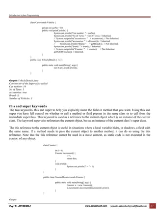 Introduction to Java Programming
Prof. K. ADISESHAProf. K. ADISESHAProf. K. ADISESHAProf. K. ADISESHA www.adisesha.9f.com | email: adisesha1@rediffmail.com 37
class Car extends Vehicle {
private int carNo = 10;
public void printCarInfo() {
System.out.println("Car number: " + carNo);
System.out.println("No of Tyres: " + noOfTyres); // Inherited.
// System.out.println("accessories: " + accessories); // Not Inherited.
System.out.println("accessories: " + isPresent()); // Inherited.
// System.out.println("Brand: " + getBrand()); // Not Inherited.
System.out.println("Brand: " + brand); // Inherited.
// System.out.println("Counter: " + counter); // Not Inherited.
getNoOfVehicles(); // Inherited.
}
}
public class VehicleDetails { // (3)
public static void main(String[] args) {
new Car().printCarInfo();
}
}
Output: VehicleDetails.java
Constructor of the Super class called
Car number: 10
No of Tyres: 5
accessories: true
Brand: X
Number of Vehicles: 1
this and super keywords
The two keywords, this and super to help you explicitly name the field or method that you want. Using this and
super you have full control on whether to call a method or field present in the same class or to call from the
immediate superclass. This keyword is used as a reference to the current object which is an instance of the current
class. The keyword super also references the current object, but as an instance of the current class’s super class.
The this reference to the current object is useful in situations where a local variable hides, or shadows, a field with
the same name. If a method needs to pass the current object to another method, it can do so using the this
reference. Note that the this reference cannot be used in a static context, as static code is not executed in the
context of any object.
class Counter {
int i = 0;
Counter increment() {
i++;
return this;
}
void print() {
System.out.println("i = " + i);
}
}
public class CounterDemo extends Counter {
public static void main(String[] args) {
Counter x = new Counter();
x.increment().increment().increment().print();
}
}
Output
 