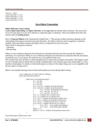 Introduction to Java Programming
Prof. K. ADISESHAProf. K. ADISESHAProf. K. ADISESHAProf. K. ADISESHA www.adisesha.9f.com | email: adisesha1@rediffmail.com 38
Volume is : 1000.0
width of MatchBox 1 is 10.0
height of MatchBox 1 is 10.0
depth of MatchBox 1 is 10.0
weight of MatchBox 1 is 10.0
Java Object Typecasting
Object Reference Type Casting
In java object typecasting one object reference can be type cast into another object reference. The cast can be
to its own class type or to one of its subclass or superclass types or interfaces. There are compile-time rules and
runtime rules for casting in java.
How to Typecast Objects with a dynamically loaded Class ? - The casting of object references depends on the
relationship of the classes involved in the same hierarchy. Any object reference can be assigned to a reference
variable of the type Object, because the Object class is a superclass of every Java class.
There can be 2 casting java scenarios
· Upcasting
· Downcasting
When we cast a reference along the class hierarchy in a direction from the root class towards the children or
subclasses, it is a downcast. When we cast a reference along the class hierarchy in a direction from the sub classes
towards the root, it is an upcast. We need not use a cast operator in this case.
The compile-time rules are there to catch attempted casts in cases that are simply not possible. This happens when
we try to attempt casts on objects that are totally unrelated (that is not subclass super class relationship or a class-
interface relationship) At runtime a ClassCastException is thrown if the object being cast is not compatible with
the new type it is being cast to.
Below is an example showing when a ClassCastException can occur during object casting
//X is a supper class of Y and Z which are sibblings.
public class RunTimeCastDemo {
public static void main(String args[]) {
X x = new X();
Y y = new Y();
Z z = new Z();
X xy = new Y(); // compiles ok (up the hierarchy)
X xz = new Z(); // compiles ok (up the hierarchy)
// Y yz = new Z(); incompatible type (siblings)
// Y y1 = new X(); X is not a Y
// Z z1 = new X(); X is not a Z
X x1 = y; // compiles ok (y is subclass of X)
X x2 = z; // compiles ok (z is subclass of X)
Y y1 = (Y) x; // compiles ok but produces runtime error
Z z1 = (Z) x; // compiles ok but produces runtime error
Y y2 = (Y) x1; // compiles and runs ok (x1 is type Y)
Z z2 = (Z) x2; // compiles and runs ok (x2 is type Z)
// Y y3 = (Y) z; inconvertible types (siblings)
// Z z3 = (Z) y; inconvertible types (siblings)
Object o = z;
Object o1 = (Y) o; // compiles ok but produces runtime error
}
}
ClassCastException example Source Code
 
