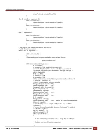 Introduction to Java Programming
Prof. K. ADISESHAProf. K. ADISESHAProf. K. ADISESHAProf. K. ADISESHA www.adisesha.9f.com | email: adisesha1@rediffmail.com 45
return "toString() method of class A1";
}
}
class B1 extends A1 implements I2 {
public void methodI1() {
System.out.println("I am in methodI1 of class B1");
}
public void methodI2() {
System.out.println("I am in methodI2 of class B1");
}
}
class C1 implements I2 {
public void methodI1() {
System.out.println("I am in methodI1 of class C1");
}
public void methodI2() {
System.out.println("I am in methodI2 of class C1");
}
}
// Note that the class is declared as abstract as it does not
// satisfy the interface contract
abstract class D1 implements I2 {
public void methodI1() {
}
// This class does not implement methodI2() hence declared abstract.
}
public class InterFaceEx {
public static void main(String[] args) {
I1 i1 = new B1();
i1.methodI1(); // OK as methodI1 is present in B1
// i1.methodI2(); Compilation error as methodI2 not present in I1
// Casting to convert the type of the reference from type I1 to type I2
((I2) i1).methodI2();
I2 i2 = new B1();
i2.methodI1(); // OK
i2.methodI2(); // OK
// Does not Compile as methodA1() not present in interface reference I1
// String var = i1.methodA1();
// Hence I1 requires a cast to invoke methodA1
String var2 = ((A1) i1).methodA1();
System.out.println("var2 : " + var2);
String var3 = ((B1) i1).methodA1();
System.out.println("var3 : " + var3);
String var4 = i1.toString();
System.out.println("var4 : " + var4);
String var5 = i2.toString();
System.out.println("var5 : " + var5);
I1 i3 = new C1();
String var6 = i3.toString();
System.out.println("var6 : " + var6); // It prints the Object toString() method
Object o1 = new B1();
// o1.methodI1(); does not compile as Object class does not define
// methodI1()
// To solve the probelm we need to downcast o1 reference. We can do it
// in the following 4 ways
((I1) o1).methodI1(); // 1
((I2) o1).methodI1(); // 2
((B1) o1).methodI1(); // 3
/*
*
* B1 does not have any relationship with C1 except they are "siblings".
*
* Well, you can't cast siblings into one another.
*
*/
 
