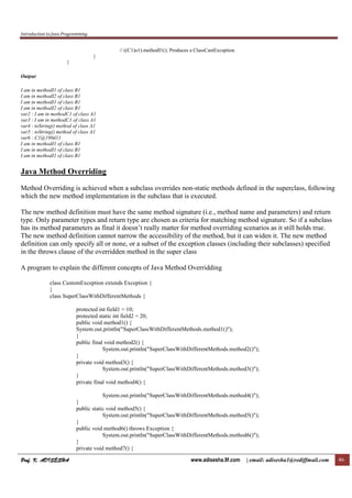 Introduction to Java Programming
Prof. K. ADISESHAProf. K. ADISESHAProf. K. ADISESHAProf. K. ADISESHA www.adisesha.9f.com | email: adisesha1@rediffmail.com 46
// ((C1)o1).methodI1(); Produces a ClassCastException
}
}
Output
I am in methodI1 of class B1
I am in methodI2 of class B1
I am in methodI1 of class B1
I am in methodI2 of class B1
var2 : I am in methodC1 of class A1
var3 : I am in methodC1 of class A1
var4 : toString() method of class A1
var5 : toString() method of class A1
var6 : C1@190d11
I am in methodI1 of class B1
I am in methodI1 of class B1
I am in methodI1 of class B1
Java Method Overriding
Method Overriding is achieved when a subclass overrides non-static methods defined in the superclass, following
which the new method implementation in the subclass that is executed.
The new method definition must have the same method signature (i.e., method name and parameters) and return
type. Only parameter types and return type are chosen as criteria for matching method signature. So if a subclass
has its method parameters as final it doesn’t really matter for method overriding scenarios as it still holds true.
The new method definition cannot narrow the accessibility of the method, but it can widen it. The new method
definition can only specify all or none, or a subset of the exception classes (including their subclasses) specified
in the throws clause of the overridden method in the super class
A program to explain the different concepts of Java Method Overridding
class CustomException extends Exception {
}
class SuperClassWithDifferentMethods {
protected int field1 = 10;
protected static int field2 = 20;
public void method1() {
System.out.println("SuperClassWithDifferentMethods.method1()");
}
public final void method2() {
System.out.println("SuperClassWithDifferentMethods.method2()");
}
private void method3() {
System.out.println("SuperClassWithDifferentMethods.method3()");
}
private final void method4() {
System.out.println("SuperClassWithDifferentMethods.method4()");
}
public static void method5() {
System.out.println("SuperClassWithDifferentMethods.method5()");
}
public void method6() throws Exception {
System.out.println("SuperClassWithDifferentMethods.method6()");
}
private void method7() {
 