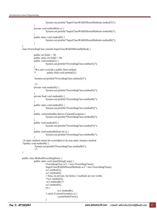 Introduction to Java Programming
Prof. K. ADISESHAProf. K. ADISESHAProf. K. ADISESHAProf. K. ADISESHA www.adisesha.9f.com | email: adisesha1@rediffmail.com 47
System.out.println("SuperClassWithDifferentMethods.method7()");
}
private void method8(int x) {
System.out.println("SuperClassWithDifferentMethods.method8()");
}
public static void method9() {
System.out.println("SuperClassWithDifferentMethods.method9()");
}
}
class OverridingClass extends SuperClassWithDifferentMethods {
public int field1 = 30;
public static int field2 = 40;
public void method1() {
System.out.println("OverridingClass.method1()");
}
//We can't override a public final method
/* public final void method2(){
System.out.println("OverridingClass.method2()");
}*/
private void method3() {
System.out.println("OverridingClass.method3()");
}
private final void method4() {
System.out.println("OverridingClass.method4()");
}
public static void method5() {
System.out.println("OverridingClass.method5()");
}
public void method6() throws CustomException {
System.out.println("OverridingClass.method6()");
}
public void method7() {
System.out.println("OverridingClass.method7()");
}
public void method8(final int x) {
System.out.println("OverridingClass.method8()");
}
//A static method cannot be overridden to be non-static instance method
/*public void method9() {
System.out.println("OverridingClass.method9()");
}*/
}
public class MethodOverridingDemo {
public static void main(String[] args) {
OverridingClass oc1 = new OverridingClass();
SuperClassWithDifferentMethods sc3 = new OverridingClass();
oc1.method1();
oc1.method2();
// Since its private, the below 2 methods are not visible
/*oc1.method3();
oc1.method4();*/
oc1.method5();
try {
oc1.method6();
} catch (CustomException e) {
e.printStackTrace();
}
 