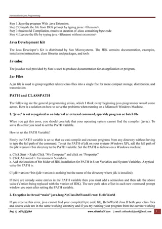 Introduction to Java Programming
Prof. K. ADISESHAProf. K. ADISESHAProf. K. ADISESHAProf. K. ADISESHA www.adisesha.9f.com | email: adisesha1@rediffmail.com 5
Step 1:Save the program With .java Extension.
Step 2:Compile the file from DOS prompt by typing javac <filename>.
Step 3:Successful Compilation, results in creation of .class containing byte code
Step 4:Execute the file by typing java <filename without extension>
Java Development Kit
The Java Developer’s Kit is distributed by Sun Microsystems. The JDK contains documentation, examples,
installation instructions, class libraries and packages, and tools
Javadoc
The javadoc tool provided by Sun is used to produce documentation for an application or program,
Jar Files
A jar file is used to group together related class files into a single file for more compact storage, distribution, and
transmission.
PATH and CLASSPATH
The following are the general programming errors, which I think every beginning java programmer would come
across. Here is a solution on how to solve the problems when running on a Microsoft Windows Machine.
1. ‘javac’ is not recognized as an internal or external command, operable program or batch file
When you get this error, you should conclude that your operating system cannot find the compiler (javac). To
solve this error you need to set the PATH variable.
How to set the PATH Variable?
Firstly the PATH variable is set so that we can compile and execute programs from any directory without having
to type the full path of the command. To set the PATH of jdk on your system (Windows XP), add the full path of
the jdk<version>bin directory to the PATH variable. Set the PATH as follows on a Windows machine:
a. Click Start > Right Click “My Computer” and click on “Properties”
b. Click Advanced > Environment Variables.
c. Add the location of bin folder of JDK installation for PATH in User Variables and System Variables. A typical
value for PATH is:
C:jdk<version>bin (jdk<version is nothing but the name of the directory where jdk is installed)
If there are already some entries in the PATH variable then you must add a semicolon and then add the above
value (Version being replaced with the version of JDK). The new path takes effect in each new command prompt
window you open after setting the PATH variable.
2. Exception in thread “main” java.lang.NoClassDefFoundError: HelloWorld
If you receive this error, java cannot find your compiled byte code file, HelloWorld.class.If both your class files
and source code are in the same working directory and if you try running your program from the current working
 