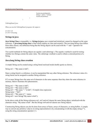 Introduction to Java Programming
Prof. K. ADISESHAProf. K. ADISESHAProf. K. ADISESHAProf. K. ADISESHA www.adisesha.9f.com | email: adisesha1@rediffmail.com 50
System.out.println(point);
String s = point + " testing";
System.out.println(s);
}
}
ToStringDemo2.java
When you run the ToStringDemo2 program, the output is:
X=10 Y=10
X=10 Y=10 testing
Strings in java
Java String Class is immutable, i.e. Strings in java, once created and initialized, cannot be changed on the same
reference. A java.lang.String class is final which implies no class and extend it. The java.lang.String class differs
from other classes, one difference being that the String objects can be used with the += and + operators for
concatenation.
Two useful methods for String objects are equals( ) and substring( ). The equals( ) method is used for testing
whether two Strings contain the same value. The substring( ) method is used to obtain a selected portion of a
String.
Java.lang.String class creation
A simple String can be created using a string literal enclosed inside double quotes as shown;
String str1 = “My name is bob”;
Since a string literal is a reference, it can be manipulated like any other String reference. The reference value of a
string literal can be assigned to another String reference.
If 2 or more Strings have the same set of characters in the same sequence then they share the same reference in
memory. Below illustrates this phenomenon.
String str1 = “My name is bob”;
String str2 = “My name is bob”;
String str3 = “My name ”+ “is bob”; //Compile time expression
String name = “bob”;
String str4 = “My name is” + name;
String str5 = new String(“My name is bob”);
In the above code all the String references str1, str2 and str3 denote the same String object, initialized with the
character string: “My name is bob”. But the Strings str4 and str5 denote new String objects.
Constructing String objects can also be done from arrays of bytes, arrays of characters, or string buffers. A simple
way to convert any primitive value to its string representation is by concatenating it with the empty string (”"),
using the string concatenation operator (+).
 