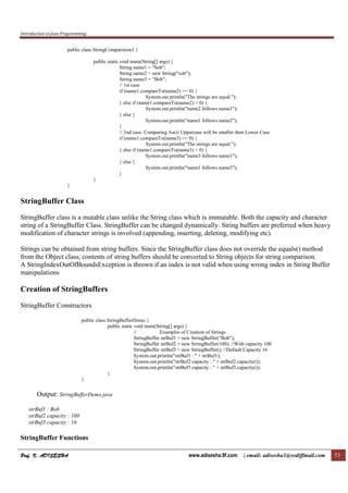 Introduction to Java Programming
Prof. K. ADISESHAProf. K. ADISESHAProf. K. ADISESHAProf. K. ADISESHA www.adisesha.9f.com | email: adisesha1@rediffmail.com 53
public class StringComparision3 {
public static void main(String[] args) {
String name1 = "bob";
String name2 = new String("cob");
String name3 = "Bob";
// 1st case
if (name1.compareTo(name2) == 0) {
System.out.println("The strings are equal.");
} else if (name1.compareTo(name2) < 0) {
System.out.println("name2 follows name1");
} else {
System.out.println("name1 follows name2");
}
// 2nd case. Comparing Ascii Uppercase will be smaller then Lower Case
if (name1.compareTo(name3) == 0) {
System.out.println("The strings are equal.");
} else if (name1.compareTo(name3) < 0) {
System.out.println("name3 follows name1");
} else {
System.out.println("name1 follows name3");
}
}
}
StringBuffer Class
StringBuffer class is a mutable class unlike the String class which is immutable. Both the capacity and character
string of a StringBuffer Class. StringBuffer can be changed dynamically. String buffers are preferred when heavy
modification of character strings is involved (appending, inserting, deleting, modifying etc).
Strings can be obtained from string buffers. Since the StringBuffer class does not override the equals() method
from the Object class, contents of string buffers should be converted to String objects for string comparison.
A StringIndexOutOfBoundsException is thrown if an index is not valid when using wrong index in String Buffer
manipulations
Creation of StringBuffers
StringBuffer Constructors
public class StringBufferDemo {
public static void main(String[] args) {
// Examples of Creation of Strings
StringBuffer strBuf1 = new StringBuffer("Bob");
StringBuffer strBuf2 = new StringBuffer(100); //With capacity 100
StringBuffer strBuf3 = new StringBuffer(); //Default Capacity 16
System.out.println("strBuf1 : " + strBuf1);
System.out.println("strBuf2 capacity : " + strBuf2.capacity());
System.out.println("strBuf3 capacity : " + strBuf3.capacity());
}
}
Output: StringBufferDemo.java
strBuf1 : Bob
strBuf2 capacity : 100
strBuf3 capacity : 16
StringBuffer Functions
 