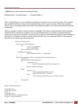 Introduction to Java Programming
Prof. K. ADISESHAProf. K. ADISESHAProf. K. ADISESHAProf. K. ADISESHA www.adisesha.9f.com | email: adisesha1@rediffmail.com 61
A throws clause can be used in the method prototype.
Method() throws <ExceptionType1>,…, <ExceptionTypen> {
}
Each <ExceptionTypei> can be a checked or unchecked or sometimes even a custom Exception. The exception
type specified in the throws clause in the method prototype can be a super class type of the actual exceptions
thrown. Also an overriding method cannot allow more checked exceptions in its throws clause than the inherited
method does.
When an exception is thrown, normal execution is suspended. The runtime system proceeds to find a matching
catch block that can handle the exception. Any associated finally block of a try block encountered along the
search path is executed. If no handler is found, then the exception is dealt with by the default exception handler at
the top level. If a handler is found, execution resumes with the code in its catch block. Below is an example to
show the use of a throws and a throw statement.
public class DivideException3 {
public static void main(String[] args) {
try{
int result = division(100,10);
result = division(100,0);
System.out.println("result : "+result);
}
catch(ArithmeticException e){
System.out.println("Exception : "+ e.getMessage());
}
}
public static int division(int totalSum, int totalNumber) throws ArithmeticException {
int quotient = -1;
System.out.println("Computing Division.");
try{
if(totalNumber == 0){
throw new ArithmeticException("Division attempt by 0");
}
quotient = totalSum/totalNumber;
}
finally{
if(quotient != -1){
System.out.println("Finally Block Executes");
System.out.println("Result : "+ quotient);
}else{
System.out.println("Finally Block Executes. Exception Occurred");
}
}
return quotient;
}
}
Output: DivideException3.java
Computing Division.
Finally Block Executes
Result : 10
Computing Division.
Finally Block Executes. Exception Occurred
Exception : Division attempt by 0
 