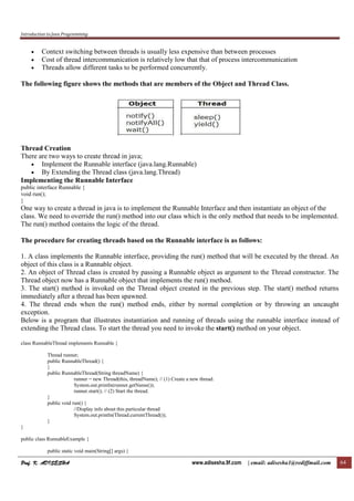 Introduction to Java Programming
Prof. K. ADISESHAProf. K. ADISESHAProf. K. ADISESHAProf. K. ADISESHA www.adisesha.9f.com | email: adisesha1@rediffmail.com 64
• Context switching between threads is usually less expensive than between processes
• Cost of thread intercommunication is relatively low that that of process intercommunication
• Threads allow different tasks to be performed concurrently.
The following figure shows the methods that are members of the Object and Thread Class.
Thread Creation
There are two ways to create thread in java;
• Implement the Runnable interface (java.lang.Runnable)
• By Extending the Thread class (java.lang.Thread)
Implementing the Runnable Interface
public interface Runnable {
void run();
}
One way to create a thread in java is to implement the Runnable Interface and then instantiate an object of the
class. We need to override the run() method into our class which is the only method that needs to be implemented.
The run() method contains the logic of the thread.
The procedure for creating threads based on the Runnable interface is as follows:
1. A class implements the Runnable interface, providing the run() method that will be executed by the thread. An
object of this class is a Runnable object.
2. An object of Thread class is created by passing a Runnable object as argument to the Thread constructor. The
Thread object now has a Runnable object that implements the run() method.
3. The start() method is invoked on the Thread object created in the previous step. The start() method returns
immediately after a thread has been spawned.
4. The thread ends when the run() method ends, either by normal completion or by throwing an uncaught
exception.
Below is a program that illustrates instantiation and running of threads using the runnable interface instead of
extending the Thread class. To start the thread you need to invoke the start() method on your object.
class RunnableThread implements Runnable {
Thread runner;
public RunnableThread() {
}
public RunnableThread(String threadName) {
runner = new Thread(this, threadName); // (1) Create a new thread.
System.out.println(runner.getName());
runner.start(); // (2) Start the thread.
}
public void run() {
//Display info about this particular thread
System.out.println(Thread.currentThread());
}
}
public class RunnableExample {
public static void main(String[] args) {
 