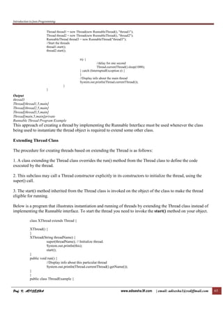 Introduction to Java Programming
Prof. K. ADISESHAProf. K. ADISESHAProf. K. ADISESHAProf. K. ADISESHA www.adisesha.9f.com | email: adisesha1@rediffmail.com 65
Thread thread1 = new Thread(new RunnableThread(), "thread1");
Thread thread2 = new Thread(new RunnableThread(), "thread2");
RunnableThread thread3 = new RunnableThread("thread3");
//Start the threads
thread1.start();
thread2.start();
try {
//delay for one second
Thread.currentThread().sleep(1000);
} catch (InterruptedException e) {
}
//Display info about the main thread
System.out.println(Thread.currentThread());
}
}
Output
thread3
Thread[thread1,5,main]
Thread[thread2,5,main]
Thread[thread3,5,main]
Thread[main,5,main]private
Runnable Thread Program Example
This approach of creating a thread by implementing the Runnable Interface must be used whenever the class
being used to instantiate the thread object is required to extend some other class.
Extending Thread Class
The procedure for creating threads based on extending the Thread is as follows:
1. A class extending the Thread class overrides the run() method from the Thread class to define the code
executed by the thread.
2. This subclass may call a Thread constructor explicitly in its constructors to initialize the thread, using the
super() call.
3. The start() method inherited from the Thread class is invoked on the object of the class to make the thread
eligible for running.
Below is a program that illustrates instantiation and running of threads by extending the Thread class instead of
implementing the Runnable interface. To start the thread you need to invoke the start() method on your object.
class XThread extends Thread {
XThread() {
}
XThread(String threadName) {
super(threadName); // Initialize thread.
System.out.println(this);
start();
}
public void run() {
//Display info about this particular thread
System.out.println(Thread.currentThread().getName());
}
}
public class ThreadExample {
 