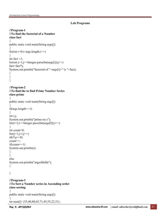 Introduction to Java Programming
Prof. K. ADISESHAProf. K. ADISESHAProf. K. ADISESHAProf. K. ADISESHA www.adisesha.9f.com | email: adisesha1@rediffmail.com 67
Lab Programs
//Program-1
//To find the factorial of a Number
class fact
{
public static void main(String args[])
{
for(int i=0;i<args.length;i++)
{
int fact =1;
for(int j=1;j<=Integer.parseInt(args[i]);j++)
fact=fact*j;
System.out.println("factorial of "+args[i]+" is "+fact);
}
}
}
//Program-2
//To find the to find Prime Number Series
class prime
{
public static void main(String args[])
{
if(args.length==1)
{
int i,j;
System.out.println("prime no.s");
for(i=2;i<=Integer.parseInt(args[0]);i++)
{
int count=0;
for(j=1;j<i;j++)
if(i%j==0)
count++;
if(count==1)
System.out.println(i);
}
}
else
System.out.println("argssfdsfds");
}
}
//Program-3
//To Sort a Number series in Ascending order
class sorting
{
public static void main(String args[])
{
int num[]={55,40,80,65,71,45,55,22,33};
 
