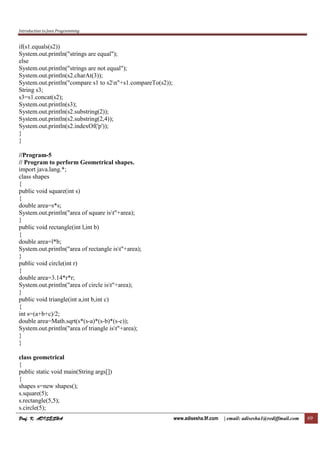 Introduction to Java Programming
Prof. K. ADISESHAProf. K. ADISESHAProf. K. ADISESHAProf. K. ADISESHA www.adisesha.9f.com | email: adisesha1@rediffmail.com 69
if(s1.equals(s2))
System.out.println("strings are equal");
else
System.out.println("strings are not equal");
System.out.println(s2.charAt(3));
System.out.println("compare s1 to s2n"+s1.compareTo(s2));
String s3;
s3=s1.concat(s2);
System.out.println(s3);
System.out.println(s2.substring(2));
System.out.println(s2.substring(2,4));
System.out.println(s2.indexOf('p'));
}
}
//Program-5
// Program to perform Geometrical shapes.
import java.lang.*;
class shapes
{
public void square(int s)
{
double area=s*s;
System.out.println("area of square ist"+area);
}
public void rectangle(int l,int b)
{
double area=l*b;
System.out.println("area of rectangle ist"+area);
}
public void circle(int r)
{
double area=3.14*r*r;
System.out.println("area of circle ist"+area);
}
public void triangle(int a,int b,int c)
{
int s=(a+b+c)/2;
double area=Math.sqrt(s*(s-a)*(s-b)*(s-c));
System.out.println("area of triangle ist"+area);
}
}
class geometrical
{
public static void main(String args[])
{
shapes s=new shapes();
s.square(5);
s.rectangle(5,5);
s.circle(5);
 
