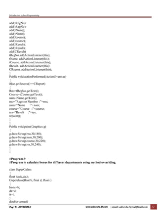 Introduction to Java Programming
Prof. K. ADISESHAProf. K. ADISESHAProf. K. ADISESHAProf. K. ADISESHA www.adisesha.9f.com | email: adisesha1@rediffmail.com 72
add(lRegNo);
add(tRegNo);
add(lName);
add(tName);
add(lcourse);
add(tcourse);
add(lResult);
add(tResult);
add(CResult)
tRegNo.addActionListener(this);
tName. addActionListener(this);
tCourse. addActionListener(this);
tResult. addActionListener(this);
CReport. addActionListener(this);
}
Public void actionPerformed(ActionEvent ae)
{
if(ae.getSource()==CReport)
{
Rno=tRegNo.getText();
Course=tCourse.getText();
nam-tName.getText();
rno=”Register Number :”+rno;
nam=”Name :”+nam;
course=”Course :”+course;
res=”Result :”+res;
repaint();
}
}
Public void paint(Graphics g)
{
g.drawString(rno,30,180);
g.drawString(nam,30,200);
g.drawString(course,30,220);
g.drawString(res,30,240);
}
}
//Program-9
//Program to calculate bonus for different departments using method overriding.
class SuperCalass
{
float basic,da,it;
Cuperclass(float b, float d, float i)
{
basic=b;
da=d;
it=i;
}
double vonus()
 