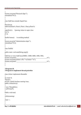 Introduction to Java Programming
Prof. K. ADISESHAProf. K. ADISESHAProf. K. ADISESHAProf. K. ADISESHA www.adisesha.9f.com | email: adisesha1@rediffmail.com 73
{
System.out.print("Research dept:");
return(basic*0.2);
}
}
class SubClass extends SuperClass
{
float har,pt;
SubClass(float b, float d, float i, float p,float h)
{
super(b,d,i); //passing values to super class
hra=h;
pt=p;
}
double bonus() //overriding method
{
Sysem.out.print("Administration dept:");
return(basic*0.4);
}
}
class findSal
{
public static void nain(String args[])
{
SubClass sc=new SubClass(20000, 12000, 6000, 1000, 500);
System.out.print("______________________________________/n");
System.out.print("bonus is Rs."+sc.bonus+"n");
System.out.print("______________________________________/n");
}
}
//Program-10
//Program to implement thread priorities
class clicker implements Runnable
{
int click=0;
Thread t;
private volatile boolean running=true;
public clicker(int p)
{
t=new Thread(this);
t.setPririty(P);
}
Public void run()
{
while(running)
{
click++;
}
}
 